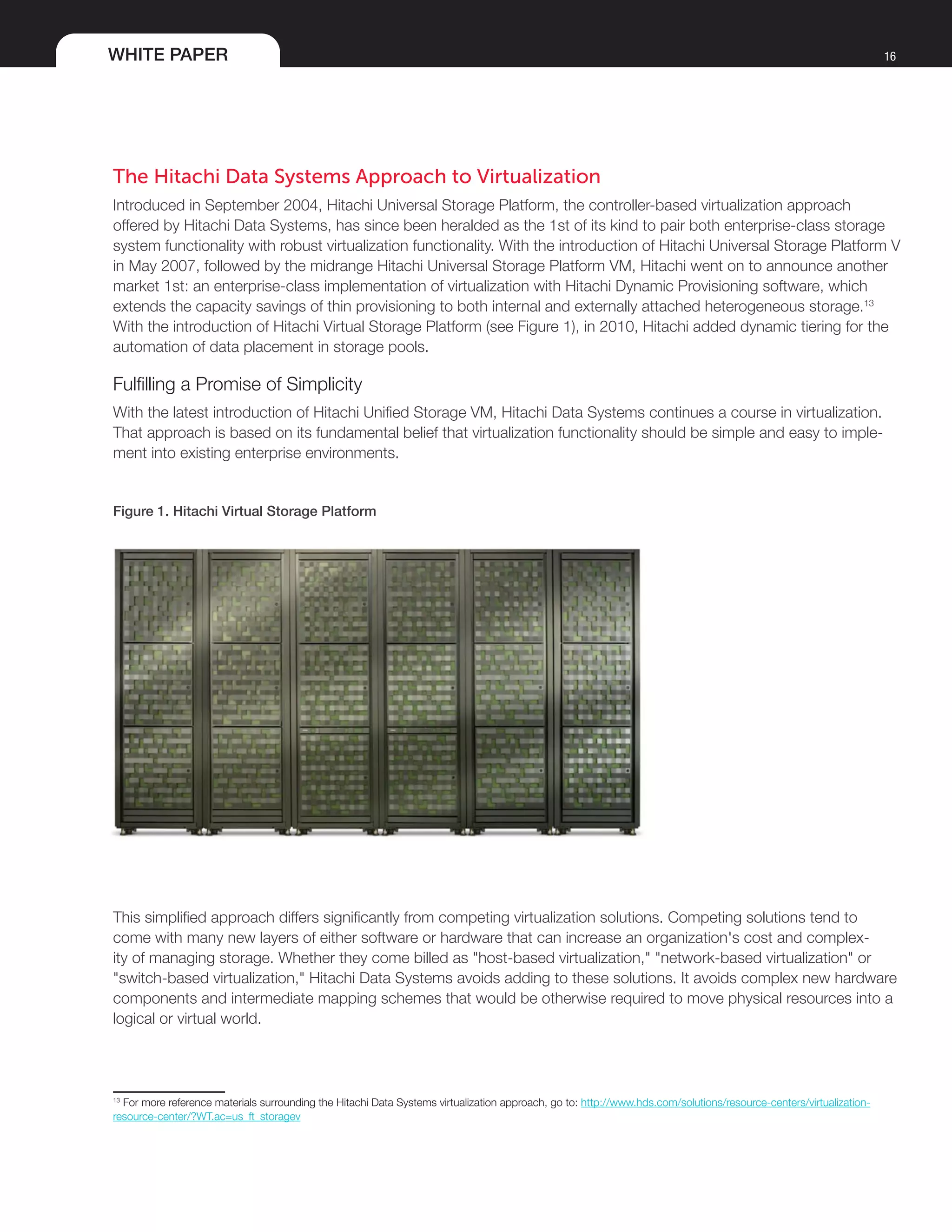 WHITE PAPER 16
The Hitachi Data Systems Approach to Virtualization
Introduced in September 2004, Hitachi Universal Storage Platform, the controller-based virtualization approach
offered by Hitachi Data Systems, has since been heralded as the 1st of its kind to pair both enterprise-class storage
system functionality with robust virtualization functionality. With the introduction of Hitachi Universal Storage Platform V
in May 2007, followed by the midrange Hitachi Universal Storage Platform VM, Hitachi went on to announce another
market 1st: an enterprise-class implementation of virtualization with Hitachi Dynamic Provisioning software, which
extends the capacity savings of thin provisioning to both internal and externally attached heterogeneous storage.13
With the introduction of Hitachi Virtual Storage Platform (see Figure 1), in 2010, Hitachi added dynamic tiering for the
automation of data placement in storage pools.
Fulfilling a Promise of Simplicity
With the latest introduction of Hitachi Unified Storage VM, Hitachi Data Systems continues a course in virtualization.
That approach is based on its fundamental belief that virtualization functionality should be simple and easy to imple-
ment into existing enterprise environments.
Figure 1. Hitachi Virtual Storage Platform
This simplified approach differs significantly from competing virtualization solutions. Competing solutions tend to
come with many new layers of either software or hardware that can increase an organization's cost and complex-
ity of managing storage. Whether they come billed as "host-based virtualization," "network-based virtualization" or
"switch-based virtualization," Hitachi Data Systems avoids adding to these solutions. It avoids complex new hardware
components and intermediate mapping schemes that would be otherwise required to move physical resources into a
logical or virtual world.
13
For more reference materials surrounding the Hitachi Data Systems virtualization approach, go to: http://www.hds.com/solutions/resource-centers/virtualization-
resource-center/?WT.ac=us_ft_storagev
 