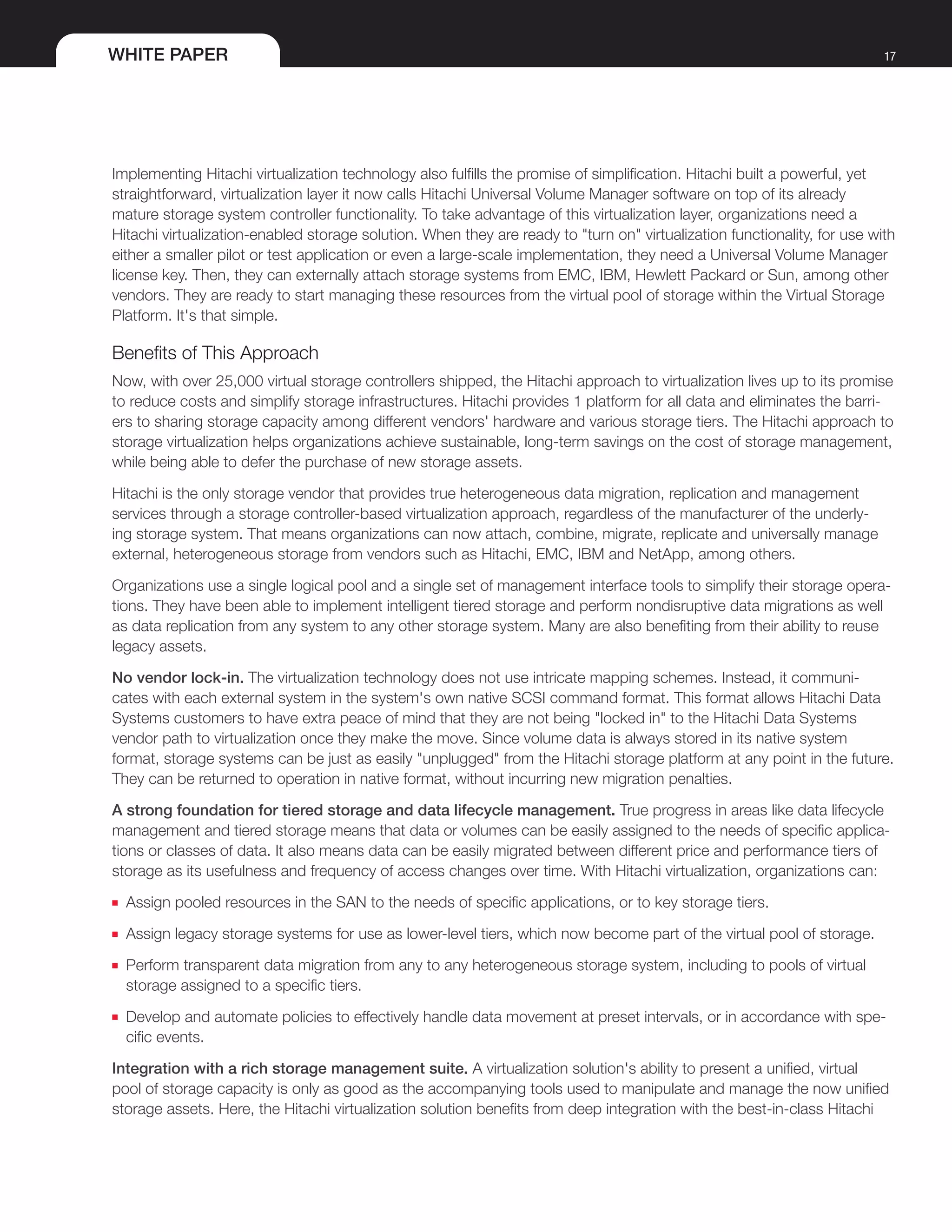 WHITE PAPER 17
Implementing Hitachi virtualization technology also fulfills the promise of simplification. Hitachi built a powerful, yet
straightforward, virtualization layer it now calls Hitachi Universal Volume Manager software on top of its already
mature storage system controller functionality. To take advantage of this virtualization layer, organizations need a
Hitachi virtualization-enabled storage solution. When they are ready to "turn on" virtualization functionality, for use with
either a smaller pilot or test application or even a large-scale implementation, they need a Universal Volume Manager
license key. Then, they can externally attach storage systems from EMC, IBM, Hewlett Packard or Sun, among other
vendors. They are ready to start managing these resources from the virtual pool of storage within the Virtual Storage
Platform. It's that simple.
Benefits of This Approach
Now, with over 25,000 virtual storage controllers shipped, the Hitachi approach to virtualization lives up to its promise
to reduce costs and simplify storage infrastructures. Hitachi provides 1 platform for all data and eliminates the barri-
ers to sharing storage capacity among different vendors' hardware and various storage tiers. The Hitachi approach to
storage virtualization helps organizations achieve sustainable, long-term savings on the cost of storage management,
while being able to defer the purchase of new storage assets.
Hitachi is the only storage vendor that provides true heterogeneous data migration, replication and management
services through a storage controller-based virtualization approach, regardless of the manufacturer of the underly-
ing storage system. That means organizations can now attach, combine, migrate, replicate and universally manage
external, heterogeneous storage from vendors such as Hitachi, EMC, IBM and NetApp, among others.
Organizations use a single logical pool and a single set of management interface tools to simplify their storage opera-
tions. They have been able to implement intelligent tiered storage and perform nondisruptive data migrations as well
as data replication from any system to any other storage system. Many are also benefiting from their ability to reuse
legacy assets.
No vendor lock-in. The virtualization technology does not use intricate mapping schemes. Instead, it communi-
cates with each external system in the system's own native SCSI command format. This format allows Hitachi Data
Systems customers to have extra peace of mind that they are not being "locked in" to the Hitachi Data Systems
vendor path to virtualization once they make the move. Since volume data is always stored in its native system
format, storage systems can be just as easily "unplugged" from the Hitachi storage platform at any point in the future.
They can be returned to operation in native format, without incurring new migration penalties.
A strong foundation for tiered storage and data lifecycle management. True progress in areas like data lifecycle
management and tiered storage means that data or volumes can be easily assigned to the needs of specific applica-
tions or classes of data. It also means data can be easily migrated between different price and performance tiers of
storage as its usefulness and frequency of access changes over time. With Hitachi virtualization, organizations can:
■■ Assign pooled resources in the SAN to the needs of specific applications, or to key storage tiers.
■■ Assign legacy storage systems for use as lower-level tiers, which now become part of the virtual pool of storage.
■■ Perform transparent data migration from any to any heterogeneous storage system, including to pools of virtual
storage assigned to a specific tiers.
■■ Develop and automate policies to effectively handle data movement at preset intervals, or in accordance with spe-
cific events.
Integration with a rich storage management suite. A virtualization solution's ability to present a unified, virtual
pool of storage capacity is only as good as the accompanying tools used to manipulate and manage the now unified
storage assets. Here, the Hitachi virtualization solution benefits from deep integration with the best-in-class Hitachi
 