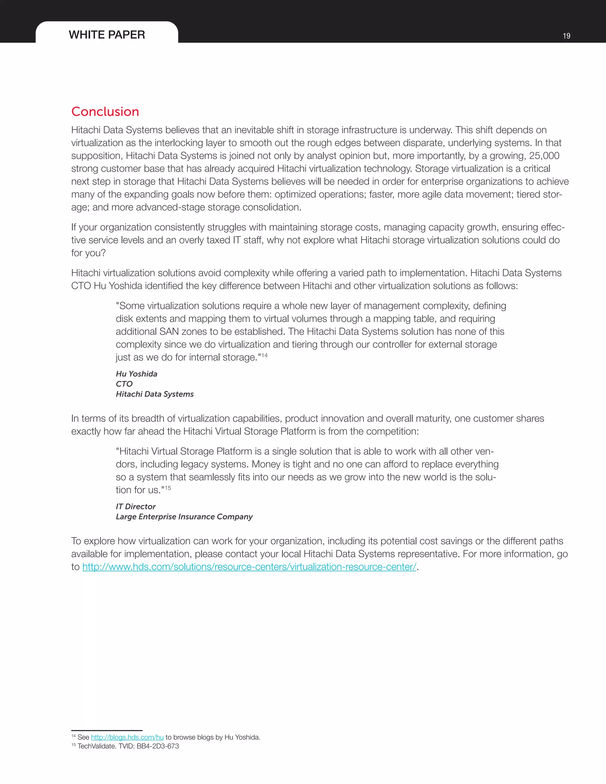 WHITE PAPER 19
Conclusion
Hitachi Data Systems believes that an inevitable shift in storage infrastructure is underway. This shift depends on
virtualization as the interlocking layer to smooth out the rough edges between disparate, underlying systems. In that
supposition, Hitachi Data Systems is joined not only by analyst opinion but, more importantly, by a growing, 25,000
strong customer base that has already acquired Hitachi virtualization technology. Storage virtualization is a critical
next step in storage that Hitachi Data Systems believes will be needed in order for enterprise organizations to achieve
many of the expanding goals now before them: optimized operations; faster, more agile data movement; tiered stor-
age; and more advanced-stage storage consolidation.
If your organization consistently struggles with maintaining storage costs, managing capacity growth, ensuring effec-
tive service levels and an overly taxed IT staff, why not explore what Hitachi storage virtualization solutions could do
for you?
Hitachi virtualization solutions avoid complexity while offering a varied path to implementation. Hitachi Data Systems
CTO Hu Yoshida identified the key difference between Hitachi and other virtualization solutions as follows:
"Some virtualization solutions require a whole new layer of management complexity, defining
disk extents and mapping them to virtual volumes through a mapping table, and requiring
additional SAN zones to be established. The Hitachi Data Systems solution has none of this
complexity since we do virtualization and tiering through our controller for external storage
just as we do for internal storage."14
Hu Yoshida
CTO
Hitachi Data Systems
In terms of its breadth of virtualization capabilities, product innovation and overall maturity, one customer shares
exactly how far ahead the Hitachi Virtual Storage Platform is from the competition:
"Hitachi Virtual Storage Platform is a single solution that is able to work with all other ven-
dors, including legacy systems. Money is tight and no one can afford to replace everything
so a system that seamlessly fits into our needs as we grow into the new world is the solu-
tion for us."15
IT Director
Large Enterprise Insurance Company
To explore how virtualization can work for your organization, including its potential cost savings or the different paths
available for implementation, please contact your local Hitachi Data Systems representative. For more information, go
to http://www.hds.com/solutions/resource-centers/virtualization-resource-center/.
14
See http://blogs.hds.com/hu to browse blogs by Hu Yoshida.
15
TechValidate. TVID: BB4-2D3-673
 