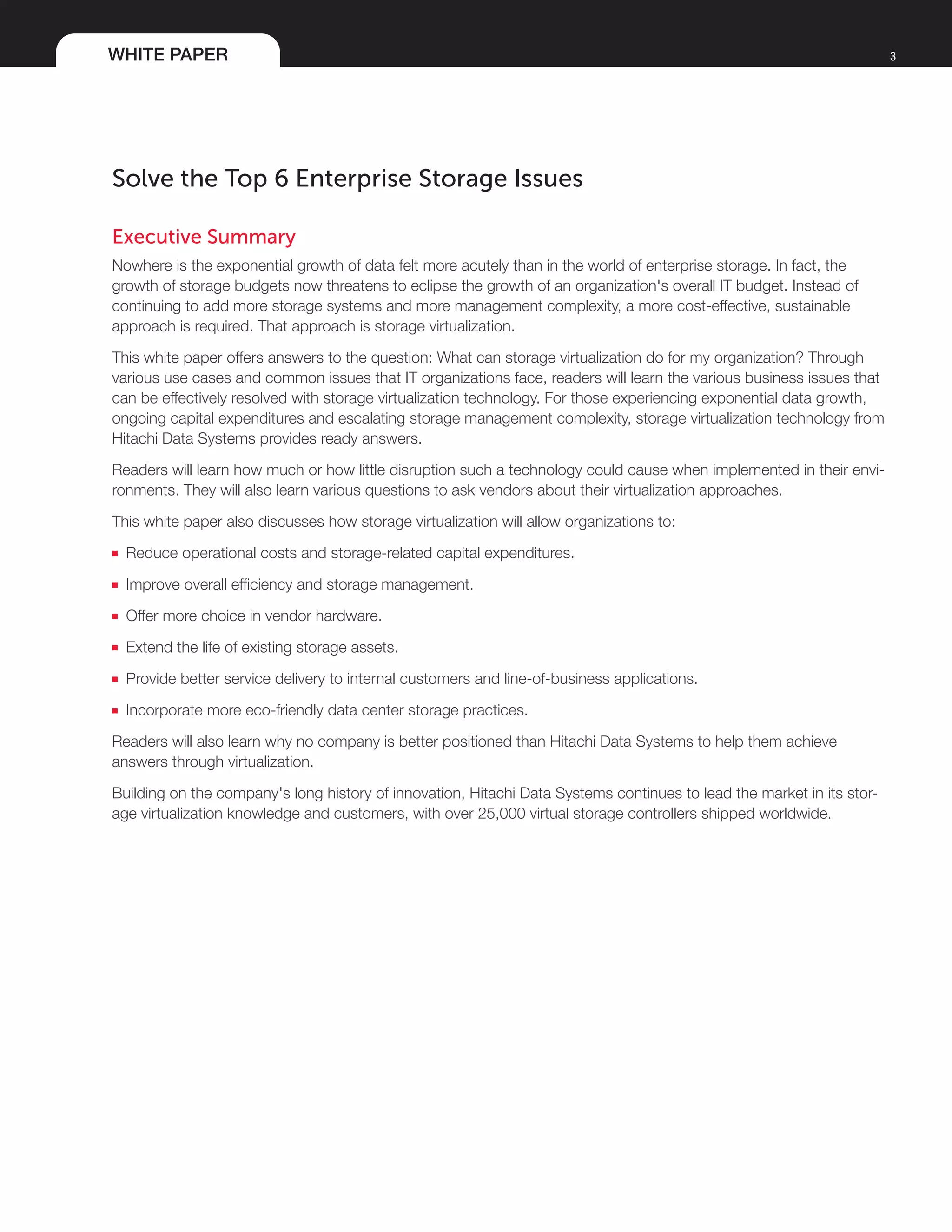 WHITE PAPER 3
Solve the Top 6 Enterprise Storage Issues
Executive Summary	
Nowhere is the exponential growth of data felt more acutely than in the world of enterprise storage. In fact, the
growth of storage budgets now threatens to eclipse the growth of an organization's overall IT budget. Instead of
continuing to add more storage systems and more management complexity, a more cost-effective, sustainable
approach is required. That approach is storage virtualization.
This white paper offers answers to the question: What can storage virtualization do for my organization? Through
various use cases and common issues that IT organizations face, readers will learn the various business issues that
can be effectively resolved with storage virtualization technology. For those experiencing exponential data growth,
ongoing capital expenditures and escalating storage management complexity, storage virtualization technology from
Hitachi Data Systems provides ready answers.
Readers will learn how much or how little disruption such a technology could cause when implemented in their envi-
ronments. They will also learn various questions to ask vendors about their virtualization approaches.
This white paper also discusses how storage virtualization will allow organizations to:
■■ Reduce operational costs and storage-related capital expenditures.
■■ Improve overall efficiency and storage management.
■■ Offer more choice in vendor hardware.
■■ Extend the life of existing storage assets.
■■ Provide better service delivery to internal customers and line-of-business applications.
■■ Incorporate more eco-friendly data center storage practices.
Readers will also learn why no company is better positioned than Hitachi Data Systems to help them achieve
answers through virtualization.
Building on the company's long history of innovation, Hitachi Data Systems continues to lead the market in its stor-
age virtualization knowledge and customers, with over 25,000 virtual storage controllers shipped worldwide.
 