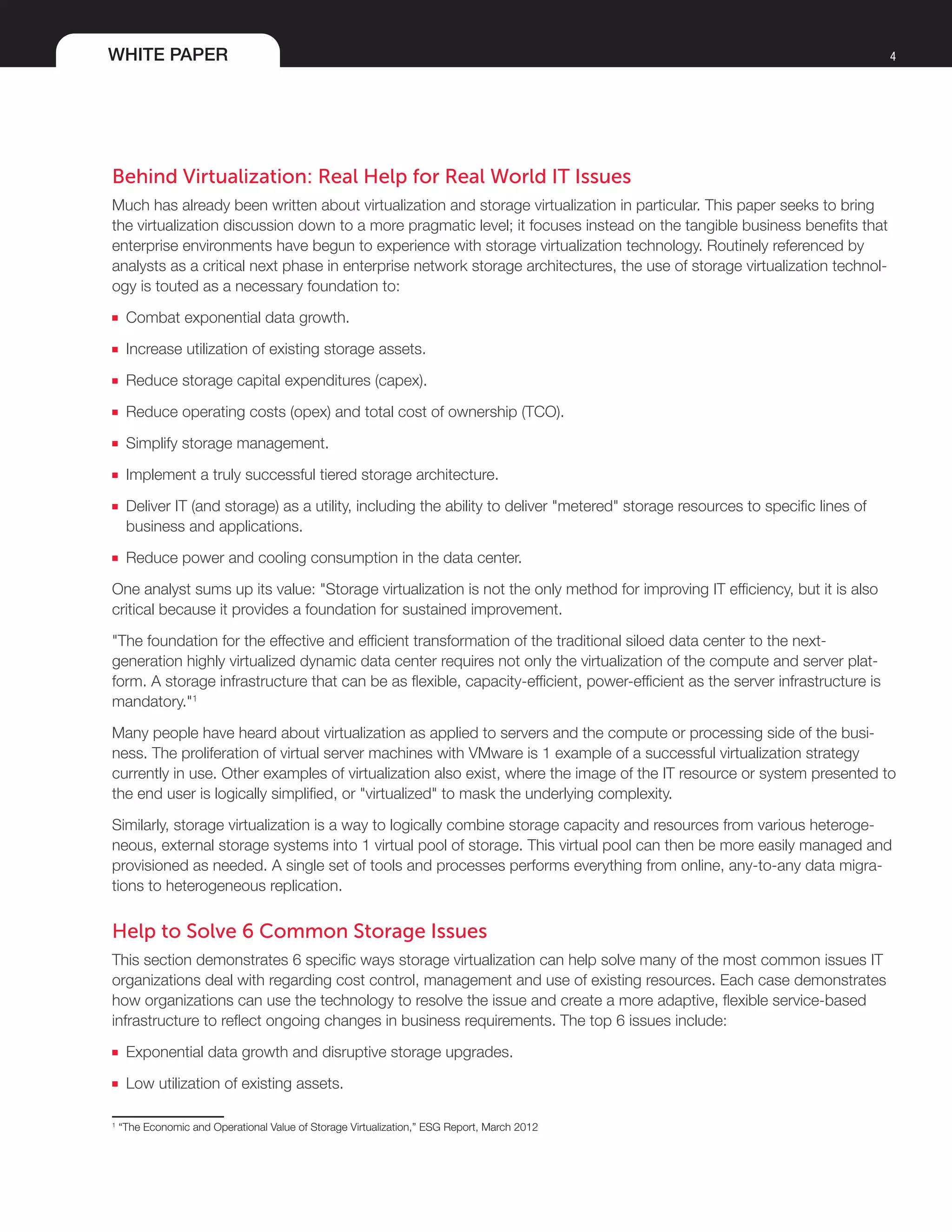 WHITE PAPER 4
Behind Virtualization: Real Help for Real World IT Issues
Much has already been written about virtualization and storage virtualization in particular. This paper seeks to bring
the virtualization discussion down to a more pragmatic level; it focuses instead on the tangible business benefits that
enterprise environments have begun to experience with storage virtualization technology. Routinely referenced by
analysts as a critical next phase in enterprise network storage architectures, the use of storage virtualization technol-
ogy is touted as a necessary foundation to:
■■ Combat exponential data growth.
■■ Increase utilization of existing storage assets.
■■ Reduce storage capital expenditures (capex).
■■ Reduce operating costs (opex) and total cost of ownership (TCO).
■■ Simplify storage management.
■■ Implement a truly successful tiered storage architecture.
■■ Deliver IT (and storage) as a utility, including the ability to deliver "metered" storage resources to specific lines of
business and applications.
■■ Reduce power and cooling consumption in the data center.
One analyst sums up its value: "Storage virtualization is not the only method for improving IT efficiency, but it is also
critical because it provides a foundation for sustained improvement.
"The foundation for the effective and efficient transformation of the traditional siloed data center to the next-
generation highly virtualized dynamic data center requires not only the virtualization of the compute and server plat-
form. A storage infrastructure that can be as flexible, capacity-efficient, power-efficient as the server infrastructure is
mandatory."1
Many people have heard about virtualization as applied to servers and the compute or processing side of the busi-
ness. The proliferation of virtual server machines with VMware is 1 example of a successful virtualization strategy
currently in use. Other examples of virtualization also exist, where the image of the IT resource or system presented to
the end user is logically simplified, or "virtualized" to mask the underlying complexity.
Similarly, storage virtualization is a way to logically combine storage capacity and resources from various heteroge-
neous, external storage systems into 1 virtual pool of storage. This virtual pool can then be more easily managed and
provisioned as needed. A single set of tools and processes performs everything from online, any-to-any data migra-
tions to heterogeneous replication.
Help to Solve 6 Common Storage Issues
This section demonstrates 6 specific ways storage virtualization can help solve many of the most common issues IT
organizations deal with regarding cost control, management and use of existing resources. Each case demonstrates
how organizations can use the technology to resolve the issue and create a more adaptive, flexible service-based
infrastructure to reflect ongoing changes in business requirements. The top 6 issues include:
■■ Exponential data growth and disruptive storage upgrades.
■■ Low utilization of existing assets.
1
“The Economic and Operational Value of Storage Virtualization,” ESG Report, March 2012
 