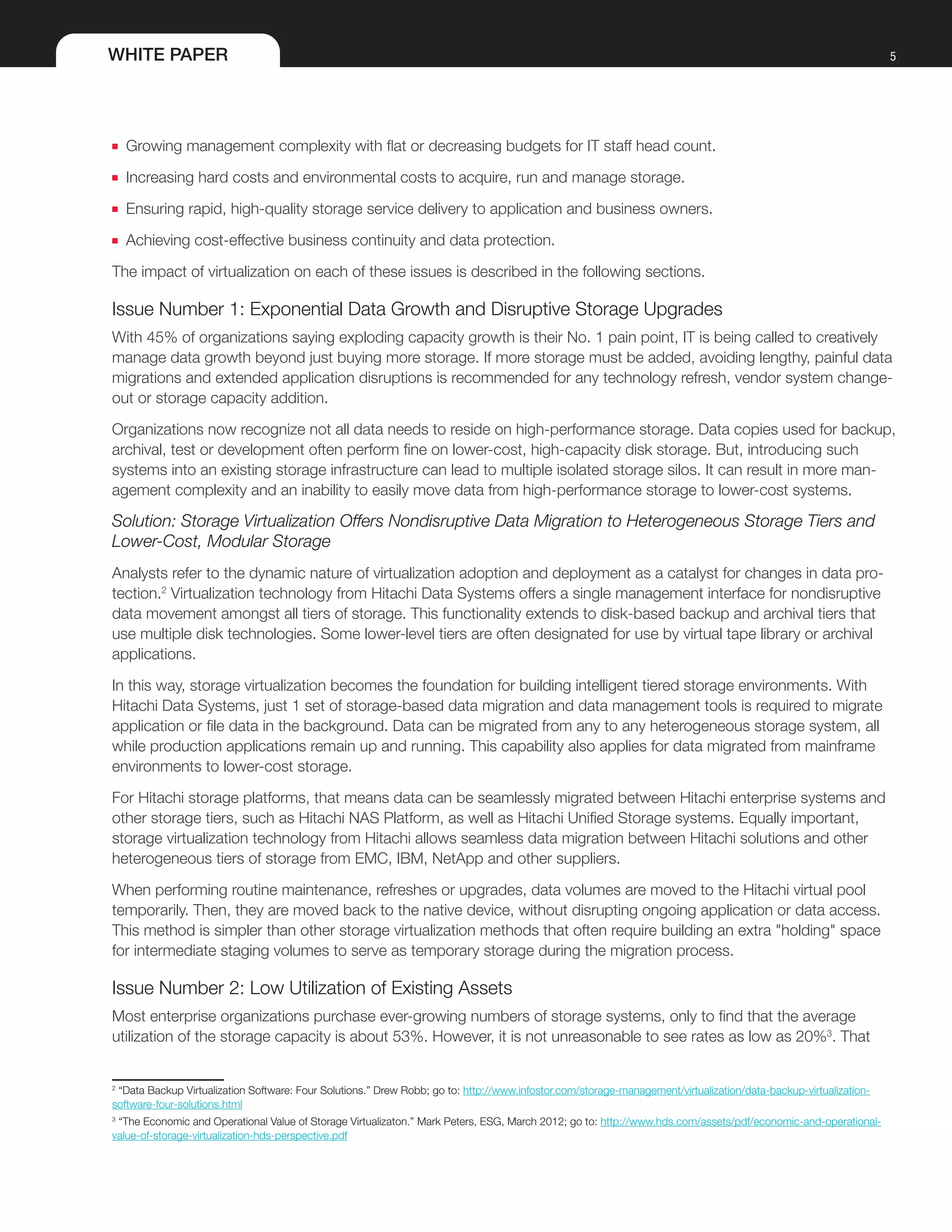WHITE PAPER 5
■■ Growing management complexity with flat or decreasing budgets for IT staff head count.
■■ Increasing hard costs and environmental costs to acquire, run and manage storage.
■■ Ensuring rapid, high-quality storage service delivery to application and business owners.
■■ Achieving cost-effective business continuity and data protection.
The impact of virtualization on each of these issues is described in the following sections.
Issue Number 1: Exponential Data Growth and Disruptive Storage Upgrades
With 45% of organizations saying exploding capacity growth is their No. 1 pain point, IT is being called to creatively
manage data growth beyond just buying more storage. If more storage must be added, avoiding lengthy, painful data
migrations and extended application disruptions is recommended for any technology refresh, vendor system change-
out or storage capacity addition.
Organizations now recognize not all data needs to reside on high-performance storage. Data copies used for backup,
archival, test or development often perform fine on lower-cost, high-capacity disk storage. But, introducing such
systems into an existing storage infrastructure can lead to multiple isolated storage silos. It can result in more man-
agement complexity and an inability to easily move data from high-performance storage to lower-cost systems.
Solution: Storage Virtualization Offers Nondisruptive Data Migration to Heterogeneous Storage Tiers and
Lower-Cost, Modular Storage
Analysts refer to the dynamic nature of virtualization adoption and deployment as a catalyst for changes in data pro-
tection.2
Virtualization technology from Hitachi Data Systems offers a single management interface for nondisruptive
data movement amongst all tiers of storage. This functionality extends to disk-based backup and archival tiers that
use multiple disk technologies. Some lower-level tiers are often designated for use by virtual tape library or archival
applications.
In this way, storage virtualization becomes the foundation for building intelligent tiered storage environments. With
Hitachi Data Systems, just 1 set of storage-based data migration and data management tools is required to migrate
application or file data in the background. Data can be migrated from any to any heterogeneous storage system, all
while production applications remain up and running. This capability also applies for data migrated from mainframe
environments to lower-cost storage.
For Hitachi storage platforms, that means data can be seamlessly migrated between Hitachi enterprise systems and
other storage tiers, such as Hitachi NAS Platform, as well as Hitachi Unified Storage systems. Equally important,
storage virtualization technology from Hitachi allows seamless data migration between Hitachi solutions and other
heterogeneous tiers of storage from EMC, IBM, NetApp and other suppliers.
When performing routine maintenance, refreshes or upgrades, data volumes are moved to the Hitachi virtual pool
temporarily. Then, they are moved back to the native device, without disrupting ongoing application or data access.
This method is simpler than other storage virtualization methods that often require building an extra "holding" space
for intermediate staging volumes to serve as temporary storage during the migration process.
Issue Number 2: Low Utilization of Existing Assets
Most enterprise organizations purchase ever-growing numbers of storage systems, only to find that the average
utilization of the storage capacity is about 53%. However, it is not unreasonable to see rates as low as 20%3
. That
2
“Data Backup Virtualization Software: Four Solutions.” Drew Robb; go to: http://www.infostor.com/storage-management/virtualization/data-backup-virtualization-
software-four-solutions.html
3
“The Economic and Operational Value of Storage Virtualizaton.” Mark Peters, ESG, March 2012; go to: http://www.hds.com/assets/pdf/economic-and-operational-
value-of-storage-virtualization-hds-perspective.pdf
 