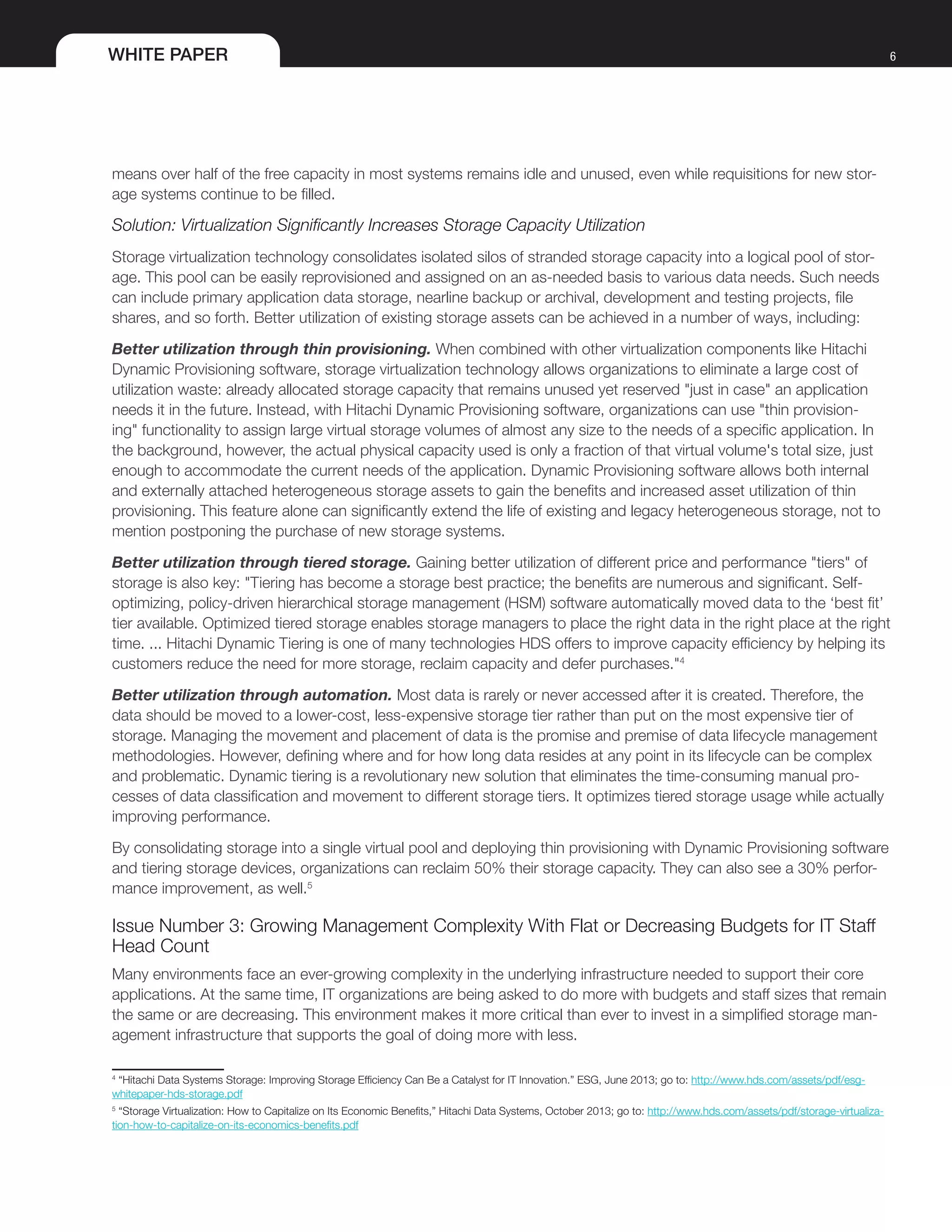 WHITE PAPER 6
means over half of the free capacity in most systems remains idle and unused, even while requisitions for new stor-
age systems continue to be filled.
Solution: Virtualization Significantly Increases Storage Capacity Utilization
Storage virtualization technology consolidates isolated silos of stranded storage capacity into a logical pool of stor-
age. This pool can be easily reprovisioned and assigned on an as-needed basis to various data needs. Such needs
can include primary application data storage, nearline backup or archival, development and testing projects, file
shares, and so forth. Better utilization of existing storage assets can be achieved in a number of ways, including:
Better utilization through thin provisioning. When combined with other virtualization components like Hitachi
Dynamic Provisioning software, storage virtualization technology allows organizations to eliminate a large cost of
utilization waste: already allocated storage capacity that remains unused yet reserved "just in case" an application
needs it in the future. Instead, with Hitachi Dynamic Provisioning software, organizations can use "thin provision-
ing" functionality to assign large virtual storage volumes of almost any size to the needs of a specific application. In
the background, however, the actual physical capacity used is only a fraction of that virtual volume's total size, just
enough to accommodate the current needs of the application. Dynamic Provisioning software allows both internal
and externally attached heterogeneous storage assets to gain the benefits and increased asset utilization of thin
provisioning. This feature alone can significantly extend the life of existing and legacy heterogeneous storage, not to
mention postponing the purchase of new storage systems.
Better utilization through tiered storage. Gaining better utilization of different price and performance "tiers" of
storage is also key: "Tiering has become a storage best practice; the benefits are numerous and significant. Self-
optimizing, policy-driven hierarchical storage management (HSM) software automatically moved data to the ‘best fit’
tier available. Optimized tiered storage enables storage managers to place the right data in the right place at the right
time. ... Hitachi Dynamic Tiering is one of many technologies HDS offers to improve capacity efficiency by helping its
customers reduce the need for more storage, reclaim capacity and defer purchases."4
Better utilization through automation. Most data is rarely or never accessed after it is created. Therefore, the
data should be moved to a lower-cost, less-expensive storage tier rather than put on the most expensive tier of
storage. Managing the movement and placement of data is the promise and premise of data lifecycle management
methodologies. However, defining where and for how long data resides at any point in its lifecycle can be complex
and problematic. Dynamic tiering is a revolutionary new solution that eliminates the time-consuming manual pro-
cesses of data classification and movement to different storage tiers. It optimizes tiered storage usage while actually
improving performance.
By consolidating storage into a single virtual pool and deploying thin provisioning with Dynamic Provisioning software
and tiering storage devices, organizations can reclaim 50% their storage capacity. They can also see a 30% perfor-
mance improvement, as well.5
Issue Number 3: Growing Management Complexity With Flat or Decreasing Budgets for IT Staff
Head Count
Many environments face an ever-growing complexity in the underlying infrastructure needed to support their core
applications. At the same time, IT organizations are being asked to do more with budgets and staff sizes that remain
the same or are decreasing. This environment makes it more critical than ever to invest in a simplified storage man-
agement infrastructure that supports the goal of doing more with less.
4
“Hitachi Data Systems Storage: Improving Storage Efficiency Can Be a Catalyst for IT Innovation.” ESG, June 2013; go to: http://www.hds.com/assets/pdf/esg-
whitepaper-hds-storage.pdf
5
“Storage Virtualization: How to Capitalize on Its Economic Benefits,” Hitachi Data Systems, October 2013; go to: http://www.hds.com/assets/pdf/storage-virtualiza-
tion-how-to-capitalize-on-its-economics-benefits.pdf
 