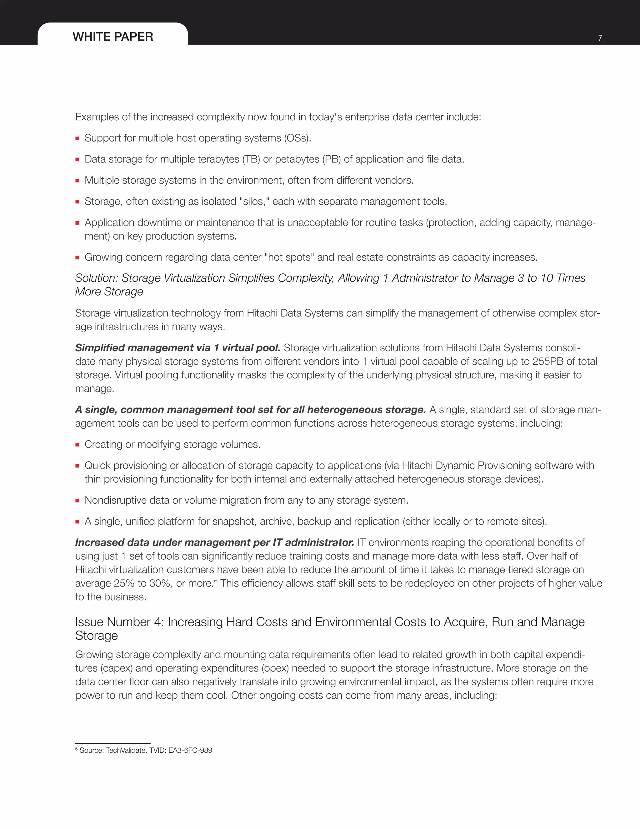 WHITE PAPER 7
Examples of the increased complexity now found in today's enterprise data center include:
■■ Support for multiple host operating systems (OSs).
■■ Data storage for multiple terabytes (TB) or petabytes (PB) of application and file data.
■■ Multiple storage systems in the environment, often from different vendors.
■■ Storage, often existing as isolated "silos," each with separate management tools.
■■ Application downtime or maintenance that is unacceptable for routine tasks (protection, adding capacity, manage-
ment) on key production systems.
■■ Growing concern regarding data center "hot spots" and real estate constraints as capacity increases.
Solution: Storage Virtualization Simplifies Complexity, Allowing 1 Administrator to Manage 3 to 10 Times
More Storage
Storage virtualization technology from Hitachi Data Systems can simplify the management of otherwise complex stor-
age infrastructures in many ways.
Simplified management via 1 virtual pool. Storage virtualization solutions from Hitachi Data Systems consoli-
date many physical storage systems from different vendors into 1 virtual pool capable of scaling up to 255PB of total
storage. Virtual pooling functionality masks the complexity of the underlying physical structure, making it easier to
manage.
A single, common management tool set for all heterogeneous storage. A single, standard set of storage man-
agement tools can be used to perform common functions across heterogeneous storage systems, including:
■■ Creating or modifying storage volumes.
■■ Quick provisioning or allocation of storage capacity to applications (via Hitachi Dynamic Provisioning software with
thin provisioning functionality for both internal and externally attached heterogeneous storage devices).
■■ Nondisruptive data or volume migration from any to any storage system.
■■ A single, unified platform for snapshot, archive, backup and replication (either locally or to remote sites).
Increased data under management per IT administrator. IT environments reaping the operational benefits of
using just 1 set of tools can significantly reduce training costs and manage more data with less staff. Over half of
Hitachi virtualization customers have been able to reduce the amount of time it takes to manage tiered storage on
average 25% to 30%, or more.6
This efficiency allows staff skill sets to be redeployed on other projects of higher value
to the business.
Issue Number 4: Increasing Hard Costs and Environmental Costs to Acquire, Run and Manage
Storage
Growing storage complexity and mounting data requirements often lead to related growth in both capital expendi-
tures (capex) and operating expenditures (opex) needed to support the storage infrastructure. More storage on the
data center floor can also negatively translate into growing environmental impact, as the systems often require more
power to run and keep them cool. Other ongoing costs can come from many areas, including:
6
Source: TechValidate. TVID: EA3-6FC-989
 