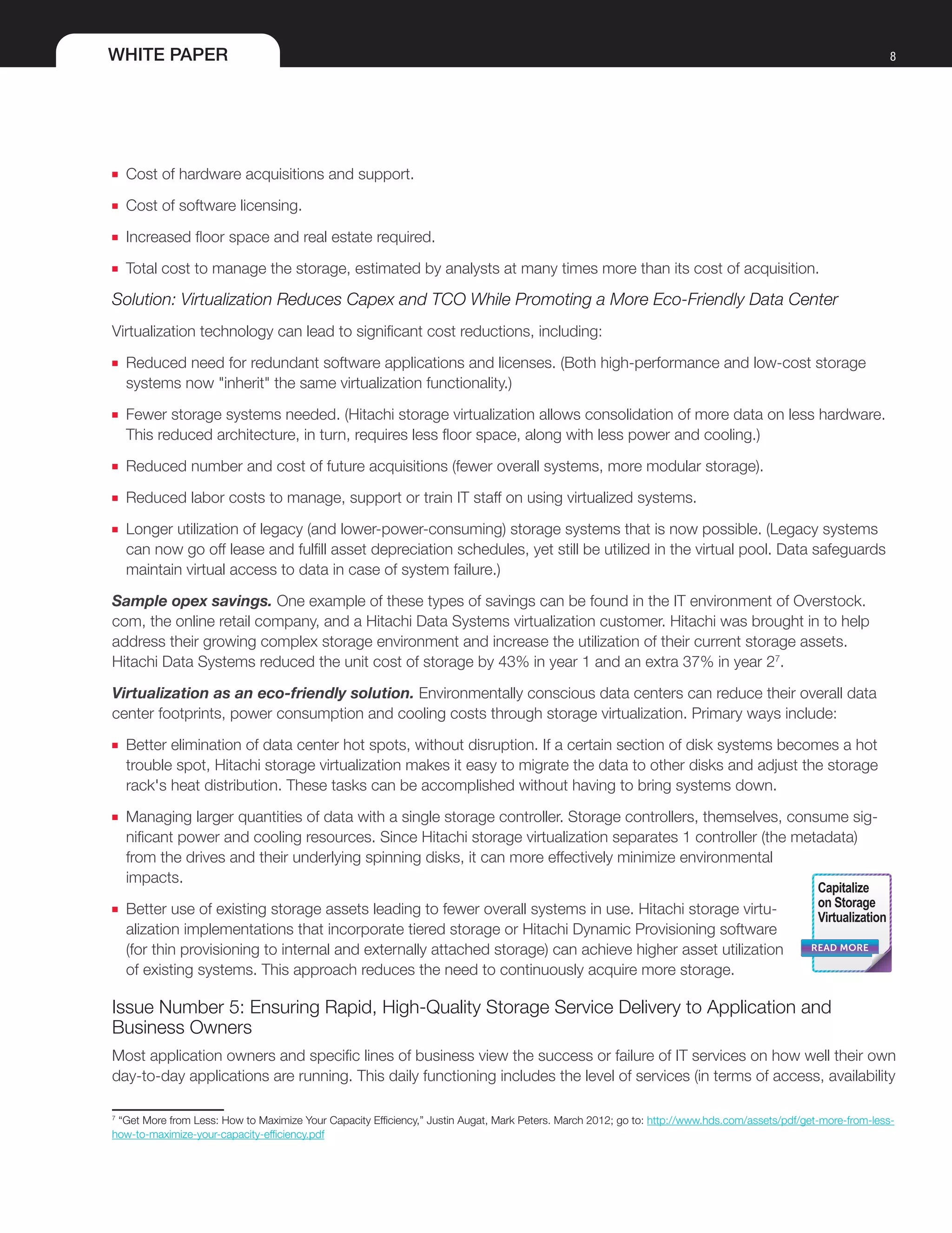 WHITE PAPER 8
■■ Cost of hardware acquisitions and support.
■■ Cost of software licensing.
■■ Increased floor space and real estate required.
■■ Total cost to manage the storage, estimated by analysts at many times more than its cost of acquisition.
Solution: Virtualization Reduces Capex and TCO While Promoting a More Eco-Friendly Data Center
Virtualization technology can lead to significant cost reductions, including:
■■ Reduced need for redundant software applications and licenses. (Both high-performance and low-cost storage
systems now "inherit" the same virtualization functionality.)
■■ Fewer storage systems needed. (Hitachi storage virtualization allows consolidation of more data on less hardware.
This reduced architecture, in turn, requires less floor space, along with less power and cooling.)
■■ Reduced number and cost of future acquisitions (fewer overall systems, more modular storage).
■■ Reduced labor costs to manage, support or train IT staff on using virtualized systems.
■■ Longer utilization of legacy (and lower-power-consuming) storage systems that is now possible. (Legacy systems
can now go off lease and fulfill asset depreciation schedules, yet still be utilized in the virtual pool. Data safeguards
maintain virtual access to data in case of system failure.)
Sample opex savings. One example of these types of savings can be found in the IT environment of Overstock.
com, the online retail company, and a Hitachi Data Systems virtualization customer. Hitachi was brought in to help
address their growing complex storage environment and increase the utilization of their current storage assets.
Hitachi Data Systems reduced the unit cost of storage by 43% in year 1 and an extra 37% in year 27
.
Virtualization as an eco-friendly solution. Environmentally conscious data centers can reduce their overall data
center footprints, power consumption and cooling costs through storage virtualization. Primary ways include:
■■ Better elimination of data center hot spots, without disruption. If a certain section of disk systems becomes a hot
trouble spot, Hitachi storage virtualization makes it easy to migrate the data to other disks and adjust the storage
rack's heat distribution. These tasks can be accomplished without having to bring systems down.
■■ Managing larger quantities of data with a single storage controller. Storage controllers, themselves, consume sig-
nificant power and cooling resources. Since Hitachi storage virtualization separates 1 controller (the metadata)
from the drives and their underlying spinning disks, it can more effectively minimize environmental
impacts.
■■ Better use of existing storage assets leading to fewer overall systems in use. Hitachi storage virtu-
alization implementations that incorporate tiered storage or Hitachi Dynamic Provisioning software
(for thin provisioning to internal and externally attached storage) can achieve higher asset utilization
of existing systems. This approach reduces the need to continuously acquire more storage.
Issue Number 5: Ensuring Rapid, High-Quality Storage Service Delivery to Application and
Business Owners
Most application owners and specific lines of business view the success or failure of IT services on how well their own
day-to-day applications are running. This daily functioning includes the level of services (in terms of access, availability
7
“Get More from Less: How to Maximize Your Capacity Efficiency,” Justin Augat, Mark Peters. March 2012; go to: http://www.hds.com/assets/pdf/get-more-from-less-
how-to-maximize-your-capacity-efficiency.pdf
READ MORE
Capitalize
on Storage
Virtualization
 