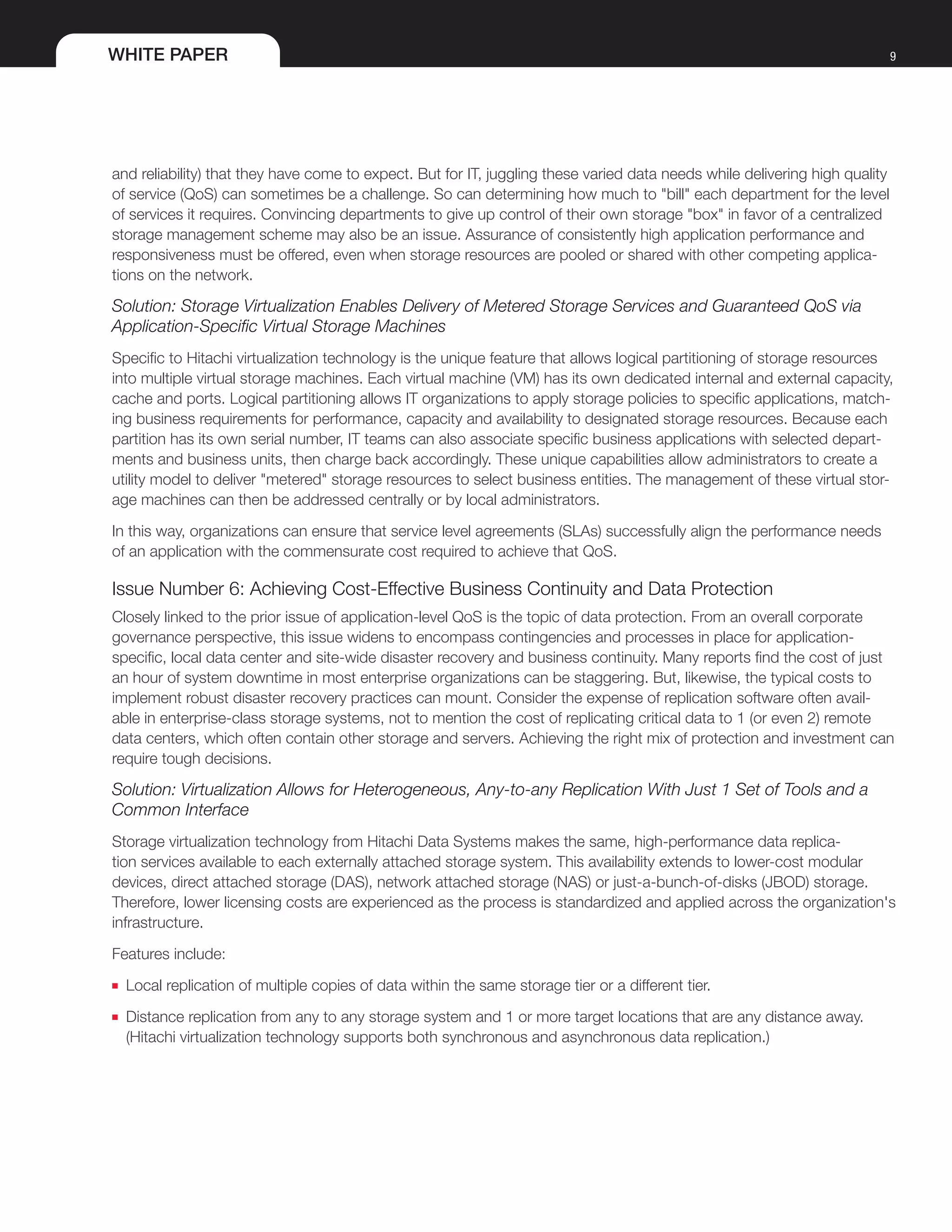 WHITE PAPER 9
and reliability) that they have come to expect. But for IT, juggling these varied data needs while delivering high quality
of service (QoS) can sometimes be a challenge. So can determining how much to "bill" each department for the level
of services it requires. Convincing departments to give up control of their own storage "box" in favor of a centralized
storage management scheme may also be an issue. Assurance of consistently high application performance and
responsiveness must be offered, even when storage resources are pooled or shared with other competing applica-
tions on the network.
Solution: Storage Virtualization Enables Delivery of Metered Storage Services and Guaranteed QoS via
Application-Specific Virtual Storage Machines
Specific to Hitachi virtualization technology is the unique feature that allows logical partitioning of storage resources
into multiple virtual storage machines. Each virtual machine (VM) has its own dedicated internal and external capacity,
cache and ports. Logical partitioning allows IT organizations to apply storage policies to specific applications, match-
ing business requirements for performance, capacity and availability to designated storage resources. Because each
partition has its own serial number, IT teams can also associate specific business applications with selected depart-
ments and business units, then charge back accordingly. These unique capabilities allow administrators to create a
utility model to deliver "metered" storage resources to select business entities. The management of these virtual stor-
age machines can then be addressed centrally or by local administrators.
In this way, organizations can ensure that service level agreements (SLAs) successfully align the performance needs
of an application with the commensurate cost required to achieve that QoS.
Issue Number 6: Achieving Cost-Effective Business Continuity and Data Protection
Closely linked to the prior issue of application-level QoS is the topic of data protection. From an overall corporate
governance perspective, this issue widens to encompass contingencies and processes in place for application-
specific, local data center and site-wide disaster recovery and business continuity. Many reports find the cost of just
an hour of system downtime in most enterprise organizations can be staggering. But, likewise, the typical costs to
implement robust disaster recovery practices can mount. Consider the expense of replication software often avail-
able in enterprise-class storage systems, not to mention the cost of replicating critical data to 1 (or even 2) remote
data centers, which often contain other storage and servers. Achieving the right mix of protection and investment can
require tough decisions.
Solution: Virtualization Allows for Heterogeneous, Any-to-any Replication With Just 1 Set of Tools and a
Common Interface
Storage virtualization technology from Hitachi Data Systems makes the same, high-performance data replica-
tion services available to each externally attached storage system. This availability extends to lower-cost modular
devices, direct attached storage (DAS), network attached storage (NAS) or just-a-bunch-of-disks (JBOD) storage.
Therefore, lower licensing costs are experienced as the process is standardized and applied across the organization's
infrastructure.
Features include:
■■ Local replication of multiple copies of data within the same storage tier or a different tier.
■■ Distance replication from any to any storage system and 1 or more target locations that are any distance away.
(Hitachi virtualization technology supports both synchronous and asynchronous data replication.)
 