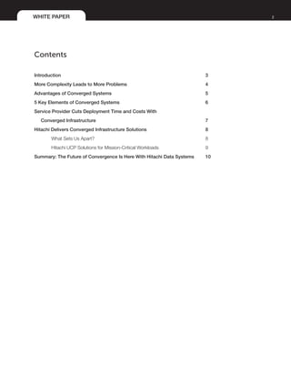 WHITE PAPER 2
Contents
Introduction	 3
More Complexity Leads to More Problems	 4
Advantages of Converged Systems 	 5
5 Key Elements of Converged Systems	 6
Service Provider Cuts Deployment Time and Costs With
Converged Infrastructure	 7
Hitachi Delivers Converged Infrastructure Solutions	 8
What Sets Us Apart?	 8
Hitachi UCP Solutions for Mission-Critical Workloads	 9
Summary: The Future of Convergence Is Here With Hitachi Data Systems 	 10
 