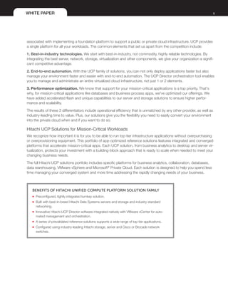 WHITE PAPER 9
associated with implementing a foundation platform to support a public or private cloud infrastructure. UCP provides
a single platform for all your workloads. The common elements that set us apart from the competition include:
1. Best-in-industry technologies. We start with best-in-industry, not commodity, highly reliable technologies. By
integrating the best server, network, storage, virtualization and other components, we give your organization a signifi-
cant competitive advantage.
2. End-to-end automation. With the UCP family of solutions, you can not only deploy applications faster but also
manage your environment faster and easier with end-to-end automation. The UCP Director orchestration tool enables
you to manage and administrate an entire virtualized cloud infrastructure, not just 1 or 2 elements.
3. Performance optimization. We know that support for your mission-critical applications is a top priority. That's
why, for mission-critical applications like databases and business process apps, we've optimized our offerings. We
have added accelerated flash and unique capabilities to our server and storage solutions to ensure higher perfor-
mance and scalability.
The results of these 3 differentiators include operational efficiency that is unmatched by any other provider, as well as
industry-leading time to value. Plus, our solutions give you the flexibility you need to easily convert your environment
into the private cloud when and if you want to do so.
Hitachi UCP Solutions for Mission-Critical Workloads
We recognize how important it is for you to be able to run top-tier infrastructure applications without overpurchasing
or overprovisioning equipment. This portfolio of app-optimized reference solutions features integrated and converged
platforms that accelerate mission-critical apps. Each UCP solution, from business analytics to desktop and server vir-
tualization, protects your investment with a building-block approach that is ready to scale when needed to meet your
changing business needs.
The full Hitachi UCP solutions portfolio includes specific platforms for business analytics, collaboration, databases,
data warehousing, VMware vSphere and Microsoft®
Private Cloud. Each solution is designed to help you spend less
time managing your converged system and more time addressing the rapidly changing needs of your business.
Benefits of Hitachi Unified Compute Platform Solution Family
■■ Preconfigured, tightly integrated turnkey solution.
■■ Built with best-in-breed Hitachi Data Systems servers and storage and industry-standard
networking.
■■ Innovative Hitachi UCP Director software integrated natively with VMware vCenter for auto-
mated management and orchestration.
■■ A series of prevalidated reference solutions supports a wide range of top-tier applications.
■■ Configured using industry-leading Hitachi storage, server and Cisco or Brocade network
switches.
 