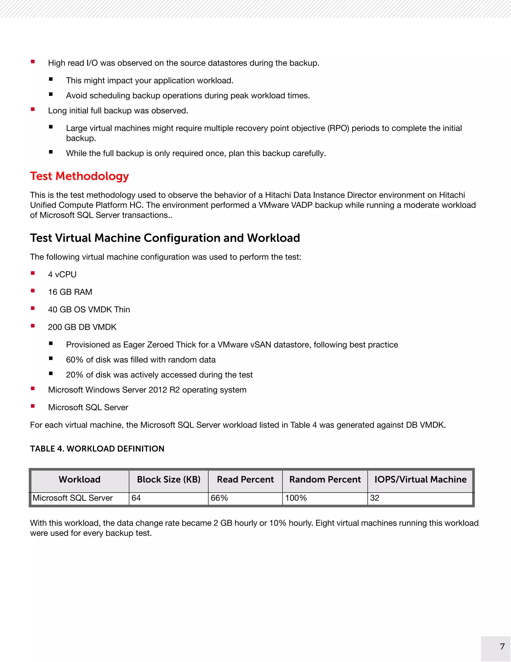 7
7
 High read I/O was observed on the source datastores during the backup.
 This might impact your application workload.
 Avoid scheduling backup operations during peak workload times.
 Long initial full backup was observed.
 Large virtual machines might require multiple recovery point objective (RPO) periods to complete the initial
backup.
 While the full backup is only required once, plan this backup carefully.
Test Methodology
This is the test methodology used to observe the behavior of a Hitachi Data Instance Director environment on Hitachi
Unified Compute Platform HC. The environment performed a VMware VADP backup while running a moderate workload
of Microsoft SQL Server transactions..
Test Virtual Machine Configuration and Workload
The following virtual machine configuration was used to perform the test:
 4 vCPU
 16 GB RAM
 40 GB OS VMDK Thin
 200 GB DB VMDK
 Provisioned as Eager Zeroed Thick for a VMware vSAN datastore, following best practice
 60% of disk was filled with random data
 20% of disk was actively accessed during the test
 Microsoft Windows Server 2012 R2 operating system
 Microsoft SQL Server
For each virtual machine, the Microsoft SQL Server workload listed in Table 4 was generated against DB VMDK.
With this workload, the data change rate became 2 GB hourly or 10% hourly. Eight virtual machines running this workload
were used for every backup test.
TABLE 4. WORKLOAD DEFINITION
Workload Block Size (KB) Read Percent Random Percent IOPS/Virtual Machine
Microsoft SQL Server 64 66% 100% 32
 