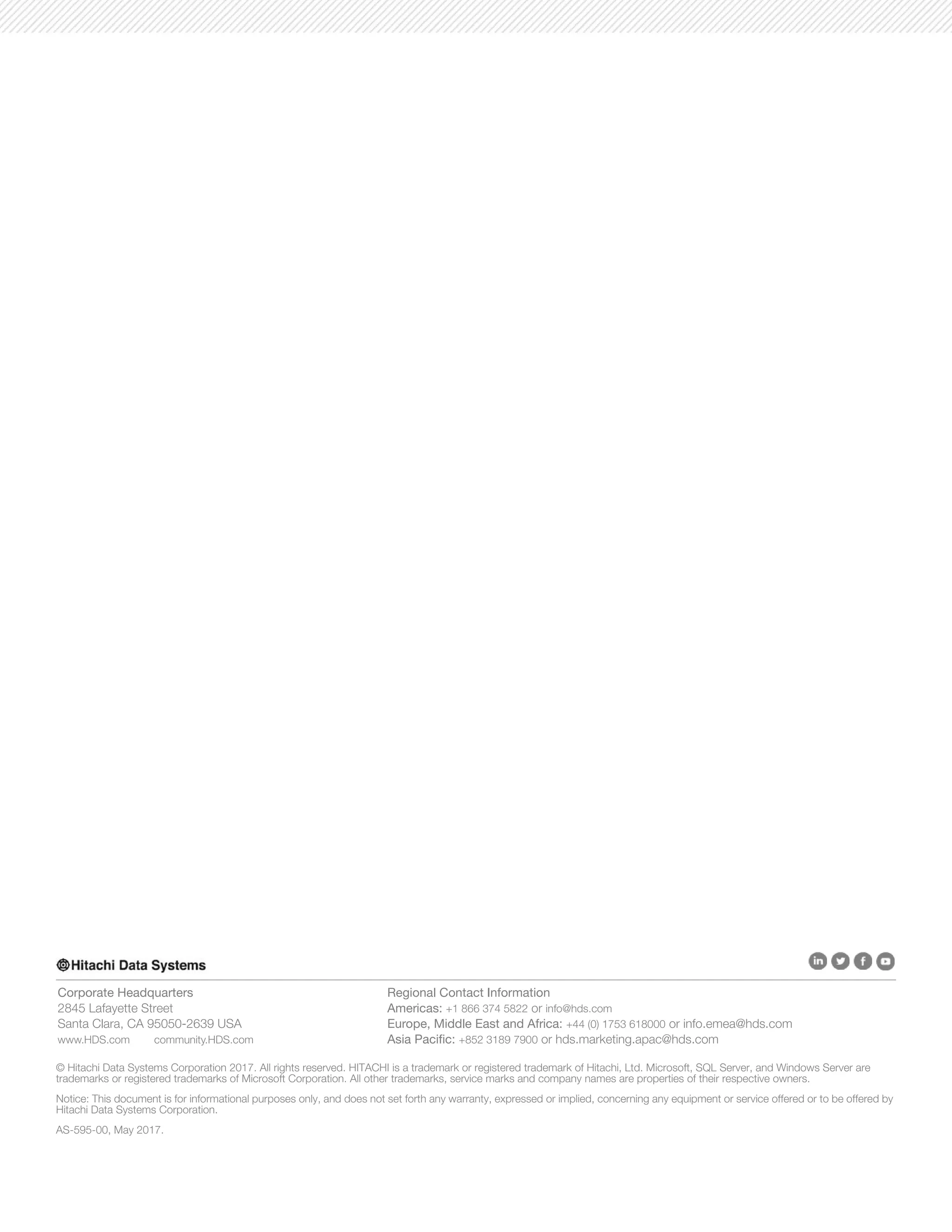 1
Corporate Headquarters
2845 Lafayette Street
Santa Clara, CA 95050-2639 USA
www.HDS.com community.HDS.com
Regional Contact Information
Americas: +1 866 374 5822 or info@hds.com
Europe, Middle East and Africa: +44 (0) 1753 618000 or info.emea@hds.com
Asia Pacific: +852 3189 7900 or hds.marketing.apac@hds.com
© Hitachi Data Systems Corporation 2017. All rights reserved. HITACHI is a trademark or registered trademark of Hitachi, Ltd. Microsoft, SQL Server, and Windows Server are
trademarks or registered trademarks of Microsoft Corporation. All other trademarks, service marks and company names are properties of their respective owners.
Notice: This document is for informational purposes only, and does not set forth any warranty, expressed or implied, concerning any equipment or service offered or to be offered by
Hitachi Data Systems Corporation.
AS-595-00, May 2017.
 