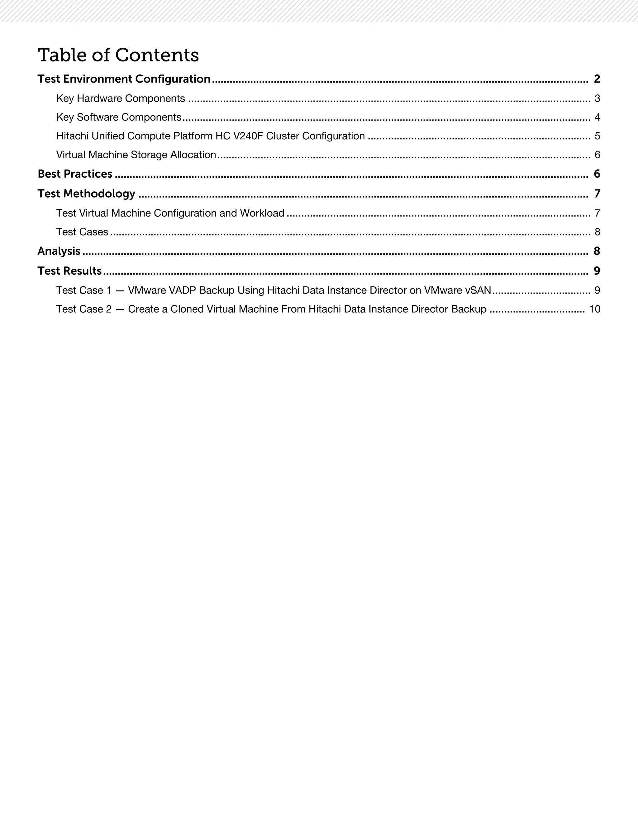 Table of Contents
Test Environment Configuration................................................................................................................................ 2
Key Hardware Components ........................................................................................................................................... 3
Key Software Components............................................................................................................................................. 4
Hitachi Unified Compute Platform HC V240F Cluster Configuration ............................................................................. 5
Virtual Machine Storage Allocation................................................................................................................................. 6
Best Practices ................................................................................................................................................................. 6
Test Methodology ......................................................................................................................................................... 7
Test Virtual Machine Configuration and Workload ......................................................................................................... 7
Test Cases ...................................................................................................................................................................... 8
Analysis ............................................................................................................................................................................ 8
Test Results..................................................................................................................................................................... 9
Test Case 1 — VMware VADP Backup Using Hitachi Data Instance Director on VMware vSAN.................................. 9
Test Case 2 — Create a Cloned Virtual Machine From Hitachi Data Instance Director Backup ................................. 10
 