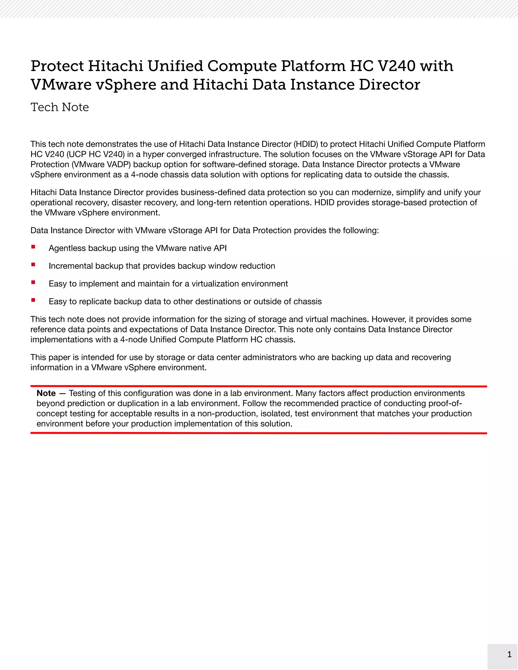 1
1
Protect Hitachi Unified Compute Platform HC V240 with
VMware vSphere and Hitachi Data Instance Director
Tech Note
This tech note demonstrates the use of Hitachi Data Instance Director (HDID) to protect Hitachi Unified Compute Platform
HC V240 (UCP HC V240) in a hyper converged infrastructure. The solution focuses on the VMware vStorage API for Data
Protection (VMware VADP) backup option for software-defined storage. Data Instance Director protects a VMware
vSphere environment as a 4-node chassis data solution with options for replicating data to outside the chassis.
Hitachi Data Instance Director provides business-defined data protection so you can modernize, simplify and unify your
operational recovery, disaster recovery, and long-tern retention operations. HDID provides storage-based protection of
the VMware vSphere environment.
Data Instance Director with VMware vStorage API for Data Protection provides the following:
 Agentless backup using the VMware native API
 Incremental backup that provides backup window reduction
 Easy to implement and maintain for a virtualization environment
 Easy to replicate backup data to other destinations or outside of chassis
This tech note does not provide information for the sizing of storage and virtual machines. However, it provides some
reference data points and expectations of Data Instance Director. This note only contains Data Instance Director
implementations with a 4-node Unified Compute Platform HC chassis.
This paper is intended for use by storage or data center administrators who are backing up data and recovering
information in a VMware vSphere environment.
Note — Testing of this configuration was done in a lab environment. Many factors affect production environments
beyond prediction or duplication in a lab environment. Follow the recommended practice of conducting proof-of-
concept testing for acceptable results in a non-production, isolated, test environment that matches your production
environment before your production implementation of this solution.
 