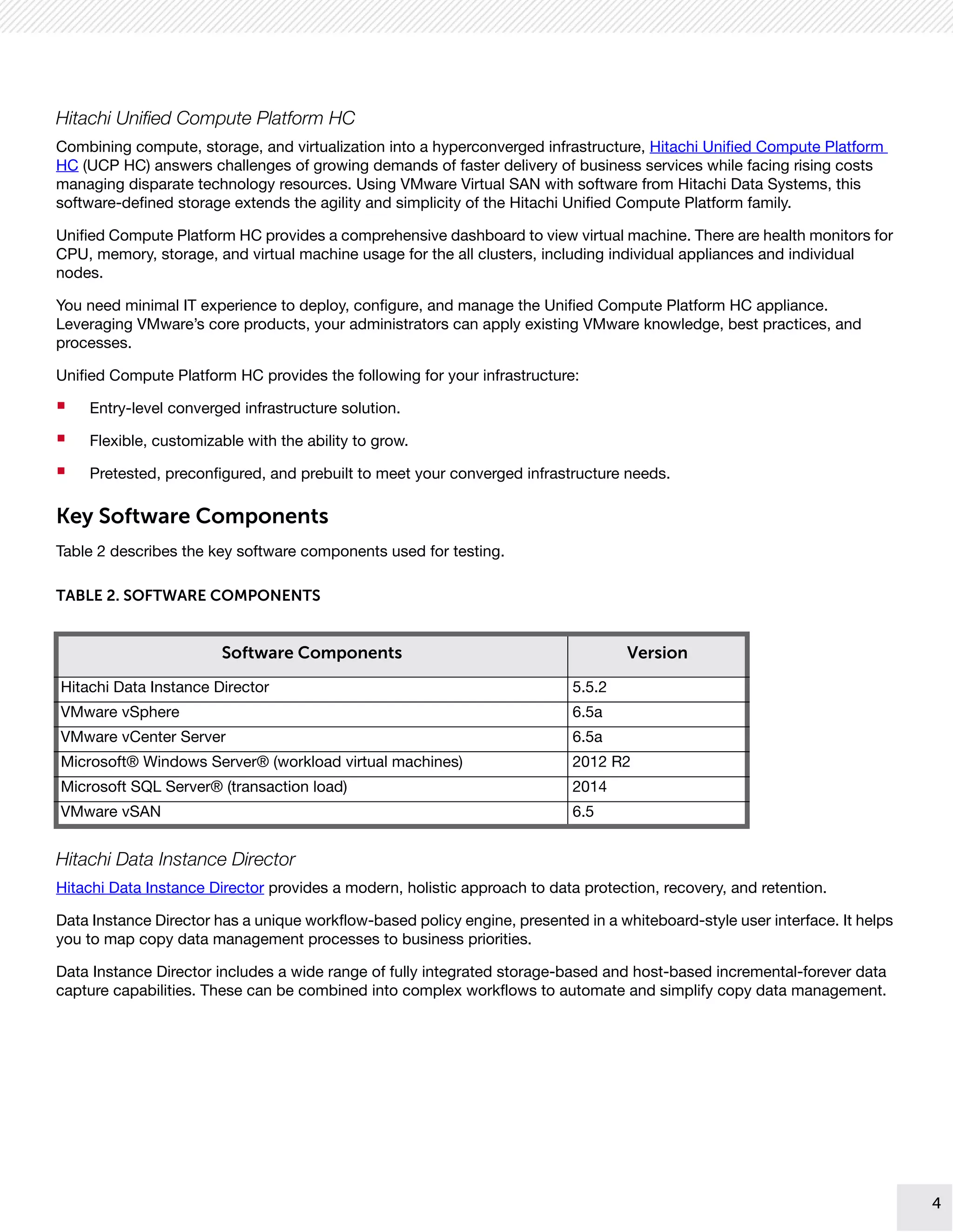 4
4
Hitachi Unified Compute Platform HC
Combining compute, storage, and virtualization into a hyperconverged infrastructure, Hitachi Unified Compute Platform
HC (UCP HC) answers challenges of growing demands of faster delivery of business services while facing rising costs
managing disparate technology resources. Using VMware Virtual SAN with software from Hitachi Data Systems, this
software-defined storage extends the agility and simplicity of the Hitachi Unified Compute Platform family.
Unified Compute Platform HC provides a comprehensive dashboard to view virtual machine. There are health monitors for
CPU, memory, storage, and virtual machine usage for the all clusters, including individual appliances and individual
nodes.
You need minimal IT experience to deploy, configure, and manage the Unified Compute Platform HC appliance.
Leveraging VMware’s core products, your administrators can apply existing VMware knowledge, best practices, and
processes.
Unified Compute Platform HC provides the following for your infrastructure:
 Entry-level converged infrastructure solution.
 Flexible, customizable with the ability to grow.
 Pretested, preconfigured, and prebuilt to meet your converged infrastructure needs.
Key Software Components
Table 2 describes the key software components used for testing.
Hitachi Data Instance Director
Hitachi Data Instance Director provides a modern, holistic approach to data protection, recovery, and retention.
Data Instance Director has a unique workflow-based policy engine, presented in a whiteboard-style user interface. It helps
you to map copy data management processes to business priorities.
Data Instance Director includes a wide range of fully integrated storage-based and host-based incremental-forever data
capture capabilities. These can be combined into complex workflows to automate and simplify copy data management.
TABLE 2. SOFTWARE COMPONENTS
Software Components Version
Hitachi Data Instance Director 5.5.2
VMware vSphere 6.5a
VMware vCenter Server 6.5a
Microsoft® Windows Server® (workload virtual machines) 2012 R2
Microsoft SQL Server® (transaction load) 2014
VMware vSAN 6.5
 