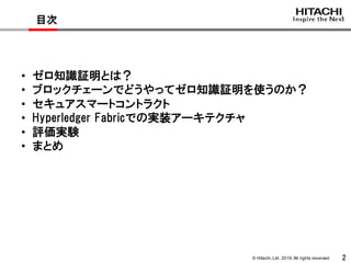 © Hitachi,Ltd. 2019. All rights reserved. 2
目次
• ゼロ知識証明とは？
• ブロックチェーンでどうやってゼロ知識証明を使うのか？
• セキュアスマートコントラクト
• Hyperledger Fabricでの実装アーキテクチャ
• 評価実験
• まとめ
 