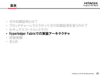 © Hitachi,Ltd. 2019. All rights reserved. 20
目次
• ゼロ知識証明とは？
• ブロックチェーンでどうやってゼロ知識証明を使うのか？
• セキュアスマートコントラクト
• Hyperledger Fabricでの実装アーキテクチャ
• 評価実験
• まとめ
 