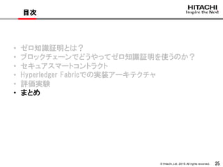 © Hitachi,Ltd. 2019. All rights reserved. 25
目次
• ゼロ知識証明とは？
• ブロックチェーンでどうやってゼロ知識証明を使うのか？
• セキュアスマートコントラクト
• Hyperledger Fabricでの実装アーキテクチャ
• 評価実験
• まとめ
 
