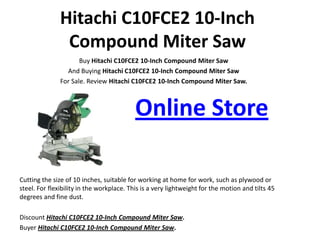 Hitachi C10FCE2 10-Inch
                Compound Miter Saw
                      Buy Hitachi C10FCE2 10-Inch Compound Miter Saw
                 And Buying Hitachi C10FCE2 10-Inch Compound Miter Saw
               For Sale. Review Hitachi C10FCE2 10-Inch Compound Miter Saw.



                                           Online Store

Cutting the size of 10 inches, suitable for working at home for work, such as plywood or
steel. For flexibility in the workplace. This is a very lightweight for the motion and tilts 45
degrees and fine dust.

Discount Hitachi C10FCE2 10-Inch Compound Miter Saw.
Buyer Hitachi C10FCE2 10-Inch Compound Miter Saw.
 