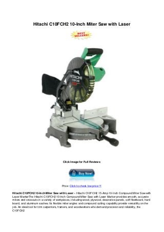 Hitachi C10FCH2 10-Inch Miter Saw with Laser
Click Image for Full Reviews
Price: Click to check low price !!!
Hitachi C10FCH2 10-Inch Miter Saw with Laser – Hitachi C10FCH2 15-Amp 10-Inch Compound Miter Saw with
Laser MarkerThe Hitachi C10FCH2 10-Inch Compound Miter Saw with Laser Marker provides smooth, accurate
miters and crosscuts in a variety of workpieces, including wood, plywood, decorative panels, soft fiberboard, hard
board, and aluminum sashes. Its flexible miter angles and compound cutting capability provide versatility on the
job. An ideal tool for trim carpenters, framers, and woodworkers who demand precision and reliability, the
C10FCH2
 