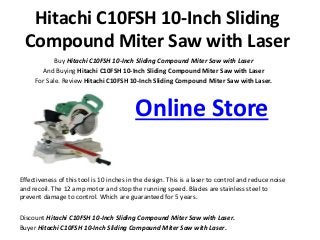 Hitachi C10FSH 10-Inch Sliding
Compound Miter Saw with Laser
Buy Hitachi C10FSH 10-Inch Sliding Compound Miter Saw with Laser
And Buying Hitachi C10FSH 10-Inch Sliding Compound Miter Saw with Laser
For Sale. Review Hitachi C10FSH 10-Inch Sliding Compound Miter Saw with Laser.
Online Store
Effectiveness of this tool is 10 inches in the design. This is a laser to control and reduce noise
and recoil. The 12 amp motor and stop the running speed. Blades are stainless steel to
prevent damage to control. Which are guaranteed for 5 years.
Discount Hitachi C10FSH 10-Inch Sliding Compound Miter Saw with Laser.
Buyer Hitachi C10FSH 10-Inch Sliding Compound Miter Saw with Laser.
 