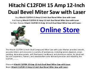 Hitachi C12FDH 15 Amp 12-Inch
Dual Bevel Miter Saw with Laser
Buy Hitachi C12FDH 15 Amp 12-Inch Dual Bevel Miter Saw with Laser
And Buying Hitachi C12FDH 15 Amp 12-Inch Dual Bevel Miter Saw with Laser
For Sale. Review Hitachi C12FDH 15 Amp 12-Inch Dual Bevel Miter Saw with Laser.
Online Store
The Hitachi C12FDH 12-Inch Dual Compound Miter Saw with Laser Marker provides smooth,
accurate miters and crosscuts in a variety of workpieces, including wood, plywood, crown
molding, decorative panels, soft fiberboard, hardboard, and aluminum sashes. An ideal tool
for trim carpenters, framers, and woodworkers who demand precision and reliability, the
C12FDH…………
Discount Hitachi C12FDH 15 Amp 12-Inch Dual Bevel Miter Saw with Laser.
Buyer Hitachi C12FDH 15 Amp 12-Inch Dual Bevel Miter Saw with Laser.
 
