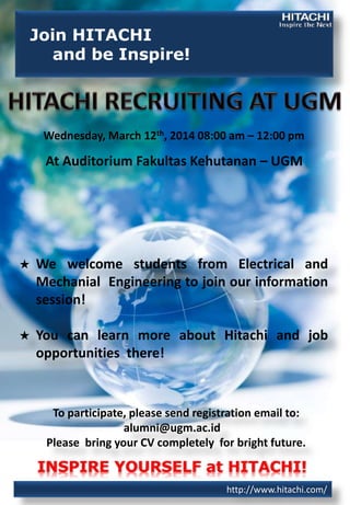 Join HITACHI
and be Inspire!

Wednesday, March 12th, 2014 08:00 am – 12:00 pm

At Auditorium Fakultas Kehutanan – UGM

★

We welcome students from Electrical and
Mechanial Engineering to join our information
session!

★

You can learn more about Hitachi and job
opportunities there!

To participate, please send registration email to:
alumni@ugm.ac.id
Please bring your CV completely for bright future.

INSPIRE YOURSELF at HITACHI!
http://www.hitachi.com/

 