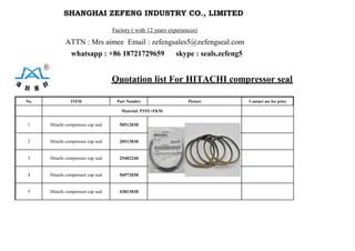 SHANGHAI ZEFENG INDUSTRY CO., LIMITED 
Factory ( with 12 years experiences)
ATTN : Mrs aimee Email : zefengsales5@zefengseal.com
whatsapp : +86 18721729659 skype : seals.zefeng5
Quotation list For HITACHI compressor seal
No. ITEM Part Number Picture Contact me for price
Material: PTFE+FKM
1 Hitachi compressor cap seal 50512030
2 Hitachi compressor cap seal 20513030
3 Hitachi compressor cap seal 25402240
4 Hitachi compressor cap seal 56972030
5 Hitachi compressor cap seal 43813030
 