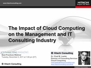 www.hitachiconsulting.com




        The Impact of Cloud Computing
        on the Management and IT
        Consulting Industry

Best Practices Webinar
Tuesday, December 6, 2011 at 1:00 pm (ET)   Dr. Chad M. Lawler
                                            Director of Consulting Services
                                            Cloud Computing
                                            chad.lawler@hitachiconsulting.com
                                            www.hitachiconsulting.com/cloud
                                                                            © Copyright 2011 Hitachi Consulting
 