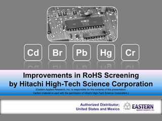 Improvements in RoHS Screening
by Hitachi High-Tech Science Corporation
(Eastern Applied Research, Inc. is responsible for the contents of this presentation.
Certain material is used with the permission of Hitachi High-Tech Science Corporation.)
Authorized Distributor;
United States and Mexico
Pb Hg CrBrCd
 