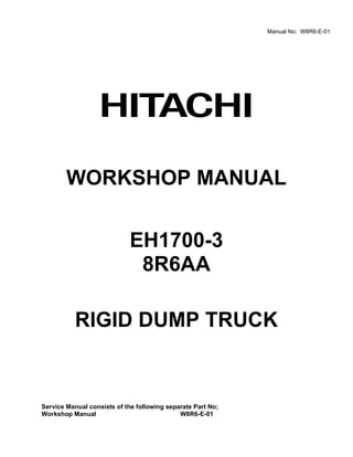 WORKSHOP MANUAL
EH1700-3
8R6AA
RIGID DUMP TRUCK
Service Manual consists of the following separate Part No;
Workshop Manual W8R6-E-01
Manual No: W8R6-E-01
 