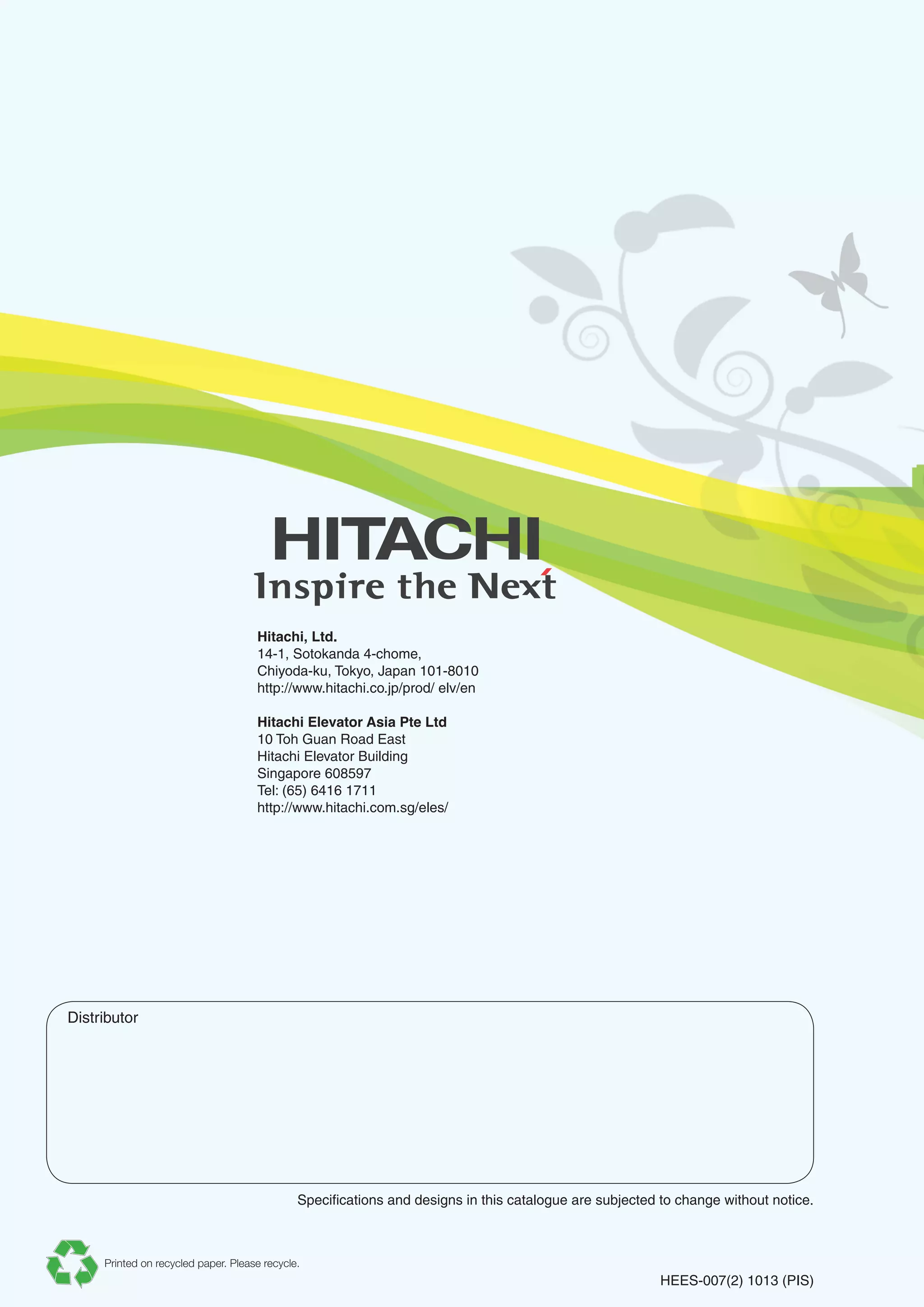 Distributor
Specifications and designs in this catalogue are subjected to change without notice.
HEES-007(2) 1013 (PIS)
Hitachi, Ltd.
14-1, Sotokanda 4-chome,
Chiyoda-ku, Tokyo, Japan 101-8010
http://www.hitachi.co.jp/prod/ elv/en
Hitachi Elevator Asia Pte Ltd
10 Toh Guan Road East
Hitachi Elevator Building
Singapore 608597
Tel: (65) 6416 1711
http://www.hitachi.com.sg/eles/
Printed on recycled paper. Please recycle.
 