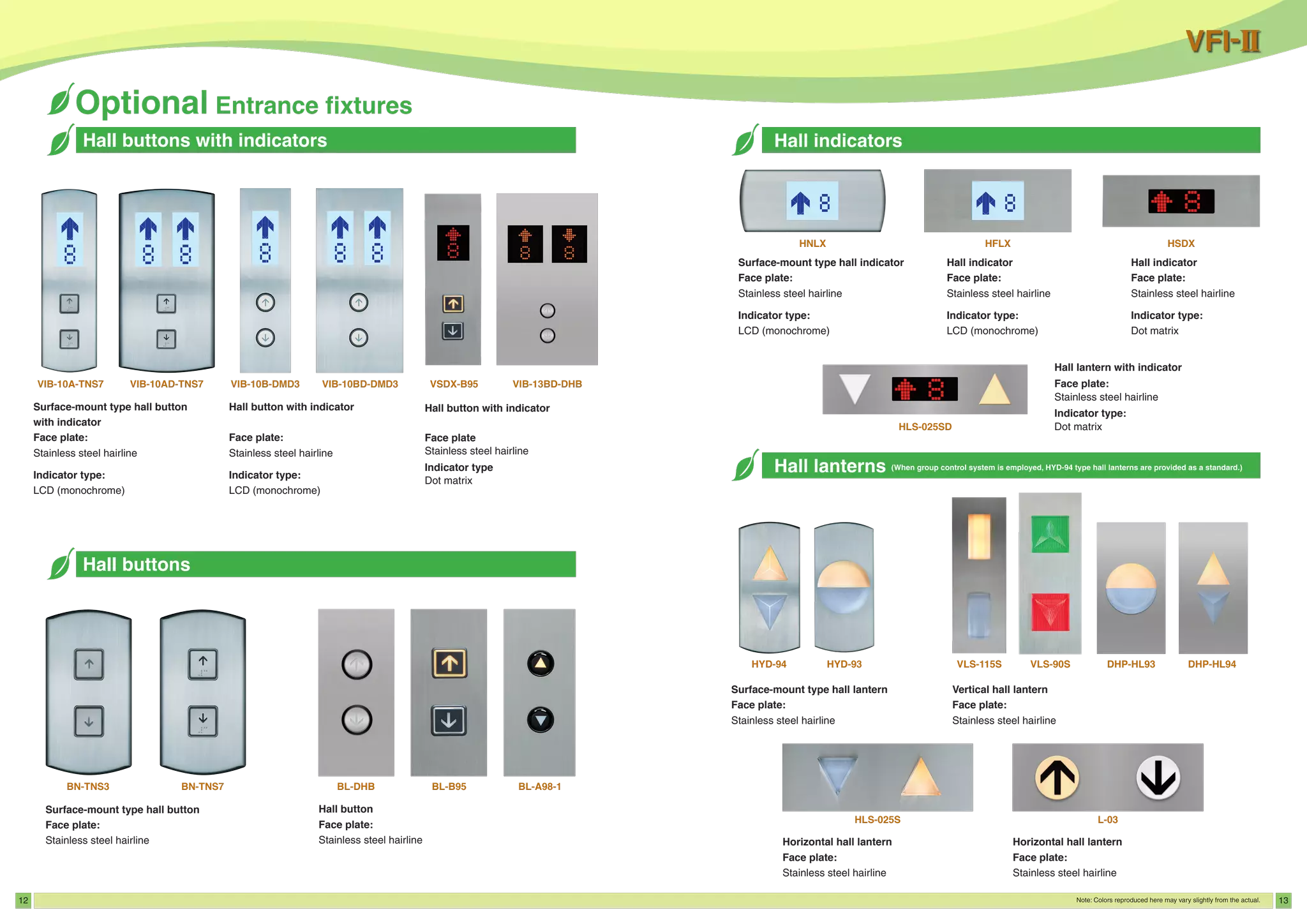 12 13
Hall buttons
Hall buttons with indicators
Surface-mount type hall button
with indicator
Face plate:
Stainless steel hairline
Indicator type:
LCD (monochrome)
Hall button with indicator
Face plate:
Stainless steel hairline
Indicator type:
LCD (monochrome)
VIB-10A-TNS7 VIB-10AD-TNS7 VIB-10B-DMD3 VIB-10BD-DMD3 VSDX-B95 VIB-13BD-DHB
Hall button with indicator
Face plate
Stainless steel hairline
Indicator type
Dot matrix
Surface-mount type hall button
Face plate:
Stainless steel hairline
Hall button
Face plate:
Stainless steel hairline
BN-TNS3 BN-TNS7 BL-DHB BL-B95 BL-A98-1
Surface-mount type hall indicator
Face plate:
Stainless steel hairline
Indicator type:
LCD (monochrome)
Hall indicator
Face plate:
Stainless steel hairline
Indicator type:
Dot matrix
Hall indicator
Face plate:
Stainless steel hairline
Indicator type:
LCD (monochrome)
HNLX HSDX
HLS-025SD
HFLX
Hall lantern with indicator
Face plate:
Stainless steel hairline
Indicator type:
Dot matrix
Vertical hall lantern
Face plate:
Stainless steel hairline
Horizontal hall lantern
Face plate:
Stainless steel hairline
Horizontal hall lantern
Face plate:
Stainless steel hairline
Surface-mount type hall lantern
Face plate:
Stainless steel hairline
HYD-94 HYD-93 VLS-115S VLS-90S DHP-HL93 DHP-HL94
HLS-025S L-03
 