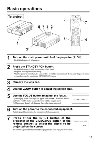 Basic operations
To project                                                                                   VIDEO
                                                                                                        LASER
                                                                                                                   RGB




                                                                                2
                                                                                            STANDBY/ON         POSITION




                                                                                                                            7
                                          5 7 4 2                                                                RESET

                                                                                              MENU
                                                                                                        FREEZE


                                                                                              MAGNIFY            VOLUME
                                                                                                         OFF



                                                                                               P in P            MUTE




                                                                                5             BLANK     AUTO     TIMER


                                                                                                                            4
         1
                                                                                              FOCUS              ZOOM




                       3

1   Turn on the main power switch of the projector [ I: ON].
    • The ON indicator will light orange.



2   Press the STANDBY / ON button.
    • The ON indicator will blink green and then light green.
    • The green blinking indicates warmup.
    • After the power is turned on, the lamp will be cooled for approximately 1 min. and the power cannot
      be turned on even by pressing the STANDBY/ON button.



3   Remove the lens cap.


4   Use the ZOOM button to adjust the screen size.


5   Use the FOCUS button to adjust the focus.
    (1) The display shown to the right will appear when the FOCUS button is pressed.                    +++FOCUS+++
    (2) Use the FOCUS button to adjust the focus until the image is sharp.
    (3) The message "Focus" will disappear if any other button is pressed.



6   Turn on the power to the connected equipment.
    Refer to page 31 concerning the connection of other equipment.



7   Press either the INPUT button of the
    projector or the VIDEO/RGB button of the                                                       Example on-screen display

    remote control to select the signal to be
                                                                                                                          RGB 1
    projected on the screen.
    The selected signal input channel will be displayed in the lower right part of the screen.


                                                                                                                                  13
 