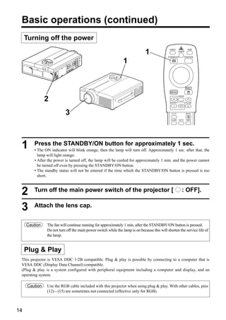 Basic operations (continued)
     Turning off the power

                                                                              1
                                                                                              VIDEO                 RGB
                                                                                                         LASER

                                                                                             STANDBY/ON         POSITION

                                                                1


                                                                                                                  RESET

                                                                                               MENU
                                                                                                         FREEZE

               2                                                                               MAGNIFY            VOLUME
                                                                                                          OFF



                          3                                                                     P in P            MUTE


                                                                                               BLANK     AUTO     TIMER




 1      Press the STANDBY/ON button for approximately 1 sec.
        • The ON indicator will blink orange, then the lamp will turn off. Approximately 1 sec. after that, the
          lamp will light orange.
        • After the power is turned off, the lamp will be cooled for approximately 1 min. and the power cannot
          be turned off even by pressing the STANDBY/ON button.
        • The standby status will not be entered if the time which the STANDBY/ON button is pressed is too
          short.



 2      Turn off the main power switch of the projector [                                                   : OFF].


 3      Attach the lens cap.


     Caution   The fan will continue running for approximately 1 min. after the STANDBY/ON button is pressed.
               Do not turn off the main power switch while the lamp is on because this will shorten the service life of
               the lamp.


     Plug & Play
 This projector is VESA DDC 1/2B compatible. Plug & play is possible by connecting to a computer that is
 VESA DDC (Display Data Channel) compatible.
 (Plug & play is a system configured with peripheral equipment including a computer and display, and an
 operating system.

     Caution   Use the RGB cable included with this projector when using plug & play. With other cables, pins
               (12) - (15) are sometimes not connected (effective only for RGB).



14
 