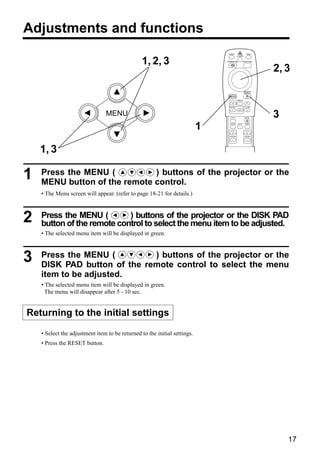 Adjustments and functions
                                                                                VIDEO                 RGB
                                                                                           LASER


                                                 1, 2, 3                       STANDBY/ON         POSITION



                                                                                                             2, 3

                                                                                                    RESET

                                                                                 MENU
                                                                                           FREEZE


                                                                                 MAGNIFY            VOLUME
                                                                                            OFF

                                MENU                                              P in P            MUTE     3
                                                                           1     BLANK     AUTO     TIMER




                                                                                 FOCUS              ZOOM




    1, 3

1   Press the MENU (          ) buttons of the projector or the
    MENU button of the remote control.
    • The Menu screen will appear. (refer to page 18-21 for details.)



2   Press the MENU (        ) buttons of the projector or the DISK PAD
    button of the remote control to select the menu item to be adjusted.
    • The selected menu item will be displayed in green.



3   Press the MENU (         ) buttons of the projector or the
    DISK PAD button of the remote control to select the menu
    item to be adjusted.
    • The selected menu item will be displayed in green.
      The menu will disappear after 5 - 10 sec.


Returning to the initial settings

    • Select the adjustment item to be returned to the initial settings.
    • Press the RESET button.




                                                                                                                 17
 
