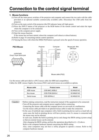 Connection to the control signal terminal
 1. Mouse functions
     (1) Turn off the main power switches of the projector and computer and connect the two units with the cable
         provided or an optional suitable commercially available cable. Disconnect the USB cable from the
         projector.
     (2) Turn on the main switch of the projector (the ON indicator lamp will light green).
     (3) Press the INPUT button of the projector or the RGB button of the remote control and select the input
         where the computer is to be connected.
     (4) Turn on the computer power supply.
     (5) Start the mouse function.
         If the mouse has not been started, reboot the computer (soft reboot or reboot buttons).
     (6) Refer to page 10 concerning remote control operation.
     (7) Varying the force with which the DISK PAD button is pressed varies the speed of mouse operation.


      PS/2 Mouse                             Projector         Computer           Mouse jack Mini
                                                                                    DIN 6-pin
                                                1                   1   DATA
                                            CLK 2                   2
       control jack                        DATA 3                   3   GND
                                                                                         6        5
 D-sub 15-pin shrink jack                        4                  4   +5V
                                                 5                  5   CLK          4                3
                                           SEL0 6                   6                        2    1
                                            RTS 7
                                                 8
                                            +5V 9
                                           GND 10
                                                11
                                                12
                                                13
                                                14           Mouse cable (PS/2)
                                                15


 Use the mouse cable provided or a PS/2 mouse cable (for IBM and compatibles).
 Cables for ADB mouse (Apple), bus mouse (NEC) and serial mouse are available as options.

                            Mouse cable                     Product name                         Model
                            ADB mouse                COE-MAC (ADB)-2                     SC-MA201XC
                            Bus mouse                COE-PC98 (BUS)-2                    SC-MN201XC

                            Serial mouse             COE-SERIAL-2                        SC-MS201XC


     Caution       • Before making connections, read the instruction manual of the equipment to be connected.
                   • Turn off the projector and computer power supplies before connecting.
                     Connecting the mouse cable with the computer power on can result in a malfunction.
                     Use the mouse cable provided or an optional mouse cable to make the connection.
                   • In the case of notebook type computers with a built-in pointing device such as a track ball, in
                     some cases the built-in pointing device will have priority even if a mouse is connected and
                     the mouse may not be selected.
                     In such case, disable the built-in pointing device and change the BIOS setting (system setup)
                     so that an external mouse can be selected.
                     After changing the BIOS setting, perform the operations described in (1) - (3) above.
                     Refer to the computer hardware manual concerning the BIOS setting.
                     Also, some computers may not have a utility program to operate a mouse. Refer to the
                     computer hardware manual.


26
 