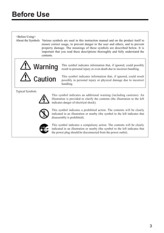 Before Use

 <Before Using>
 About the Symbols Various symbols are used in this instruction manual and on the product itself to
                   ensure correct usage, to prevent danger to the user and others, and to prevent
                   property damage. The meanings of these symbols are described below. It is
                   important that you read these descriptions thoroughly and fully understand the
                   contents.



              Warning               This symbol indicates information that, if ignored, could possibly
                                    result in personal injury or even death due to incorrect handling.

                                    This symbol indicates information that, if ignored, could result
              Caution               possibly in personal injury or physical damage due to incorrect
                                    handling.

 Typical Symbols
                            This symbol indicates an additional warning (including cautions). An
                            illustration is provided to clarify the contents (the illustration to the left
                            indicates danger of electrical shock).

                            This symbol indicates a prohibited action. The contents will be clearly
                            indicated in an illustration or nearby (the symbol to the left indicates that
                            disassembly is prohibited).

                            This symbol indicates a compulsory action. The contents will be clearly
                            indicated in an illustration or nearby (the symbol to the left indicates that
                            the power plug should be disconnected from the power outlet).




                                                                                                             3
 
