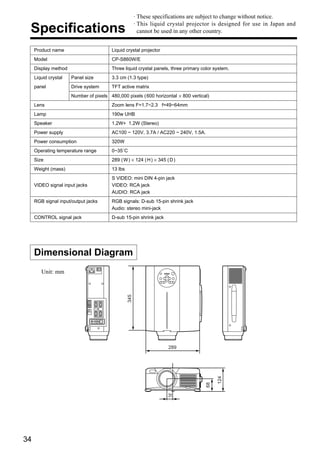 · These specifications are subject to change without notice.
                                                       · This liquid crystal projector is designed for use in Japan and
 Specifications                                          cannot be used in any other country.


     Product name                       Liquid crystal projector
     Model                              CP-S860W/E
     Display method                     Three liquid crystal panels, three primary color system.
     Liquid crystal   Panel size        3.3 cm (1.3 type)
     panel            Drive system      TFT active matrix
                      Number of pixels 480,000 pixels ( 600 horizontal × 800 vertical)
     Lens                               Zoom lens F=1.7~2.3 f=49~64mm
     Lamp                               190w UHB
     Speaker                            1.2W+ 1.2W (Stereo)
     Power supply                       AC100 ~ 120V, 3.7A / AC220 ~ 240V, 1.5A.
     Power consumption                  320W
     Operating temperature range        0~35˚C
     Size                               289 ( W ) × 124 ( H ) × 345 ( D )
     Weight (mass)                      13 lbs
                                        S VIDEO: mini DIN 4-pin jack
     VIDEO signal input jacks           VIDEO: RCA jack
                                        AUDIO: RCA jack
     RGB signal input/output jacks      RGB signals: D-sub 15-pin shrink jack
                                        Audio: stereo mini-jack
     CONTROL signal jack                D-sub 15-pin shrink jack




     Dimensional Diagram
        Unit: mm
                                                 345




                                                                     289
                                                                                          124
                                                                                     68




                                                                     31




34
 