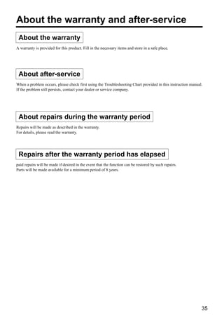 About the warranty and after-service
 About the warranty
A warranty is provided for this product. Fill in the necessary items and store in a safe place.




 About after-service
When a problem occurs, please check first using the Troubleshooting Chart provided in this instruction manual.
If the problem still persists, contact your dealer or service company.




 About repairs during the warranty period
Repairs will be made as described in the warranty.
For details, please read the warranty.




 Repairs after the warranty period has elapsed
paid repairs will be made if desired in the event that the function can be restored by such repairs.
Parts will be made available for a minimum period of 8 years.




                                                                                                             35
 