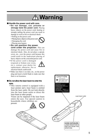Warning
s Handle the power cord with care.
  • Do not twist the power process or
    strongly
             damage, cut,
                           cord. Placing
      heavy objects on the power cord, heating or
      strongly pulling the power cord can result in
      damage as well as fire or electrical shock.
      • Pulling on the power cord
      • Placing heavy objects on the power cord
      • Damaging the cord
      • Placing near heaters
  • Do not position projector. This can
    cord under the
                     the power

      damage the power cord and cause fire or
      electrical shock. Also, do not place a spread,
      cover, etc., over the power cord because this
      could result in the inadvertent placing of
      heavy objects on the concealed power cord.
  •   If the power cord is damaged
      (exposed or broken core wires,
      etc.), contact your dealer for
      replacement; otherwise, fire or
      electrical shock could result.
  •   Make sure there is no dust, etc., on the power
      plug and insert a knife blade to make sure that
      there is no looseness.                               CAUTION
                                                                 LASER RADIATION-
                                                                 DO NOT STARE INTO BEAM

s Do not allow the laser beam to enter the                      WAVE LENGTH: 650nm
                                                                MAX . OUTPUT: 1mW
                                                             CLASS 2 LASER PRODUCT

  eyes.                                                 RADIAZIONI LASER



  •
                                                        NON GUARDARE NEL RAGGIO LUCE

    This remote control is equipped with a              APPARECCHIO LASER DI CLASSE 2
                                                        RAYONNEMENT LASER
                                                        NE PAS REGARDER DANS
                                                                               MANUFACTURED


    laser pointer and a laser beam is emitted           LE FAISCEAU APPAREIL
                                                        A LASER DE CLASSE 2
                                                        LASER-STRAHLUNG       PLACE OF
    from the laser outlet. Do not look directly         NICHT IN DEN STRAHL   MANUFACTURER:A
                                                        BLICKEN LASER KLASSE2   MADE IN JAPAN

    into the laser beam outlet or direct the                              IEC60825-1:1993+A1:1997



    laser beam at other people.
                                                                                                    Laser beam outlet
    Vision can be impaired if the laser beam
    enters the eyes. Use special caution in
    households where children are
    present.




                                                                                   AVOID EXPOSURE-
                                                                                   LASER RADIATION IS
                                                                                   EMITTED FROM THIS
                                                                                   APERTURE


                                                                                                                        5
 