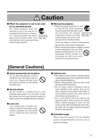 Caution
s When the projector is not to be used                     s Moving the projector.
  for an extended period.                                    • When movinglens cover, disconnect
                                                               to close the
                                                                            the projector, be sure
  For safety purposes when the
  projector is not to be used for an                             the power plug from the power outlet
  extended period because of travel,                             and disconnect all external Disconnect the
                                                                                                        plug from the
  etc., always disconnect the power Disconnect the   the         connections. Failure to do this power outlet.
                                           plug from
  plug from the power outlet. Also power outlet.                 could damage the power cord
  close the lens cover to prevent the lens                       and cause fire or electrical shock.
  surface being scratched.                                       Avoid any impact or shock to the projector
                                                                 because this could result in malfunction.
                                                             •   When moving this projector outdoors, protect
                                                                 it from wetting due to rain, etc. If the
                                                                 projector should become wet, dry it
                                                                 thoroughly before further use.
                                                                 Continued use while wet could
                                                                 result in fire or electrical shock.




[General Cautions]
s Avoid excessively hot locations.                         s Cabinet care.
  Do not place this projector in direct
  sunlight or near a hot object such as a
                                                             • The cabinet is madeoccur if wiped with a solvent
                                                               or paint peeling can
                                                                                    of plastic and discoloration

  stove, etc., because the heat could                            such as benzine, thinner, etc.
  have adverse influence on the cabinet
  and other parts.
                                                             •   Before using chemical wipes, be sure to read
                                                                 and observe the instructions.
                                                             •   Do not spray volatile substances such as
                                                                 insect repellent on the cabinet. Also, do not
s Sound volume.
  Set the volume at a suitable level to avoid                    allow long-term close contact with rubber or
  bothering other people. It is also better to keep              vinyl products because this could result in
  the volume level low and close the windows at                  discoloration, peeling paint, etc.
  night to protect the neighborhood environment.             •   Use a soft cloth to clean the cabinet and
                                                                 operation panel. When excessively soiled,
                                                                 dilute a neutral detergent in water, wet and
s Lens care                                                      wring out the cloth and afterward wipe with a
  Use commercially available lens
                                                                 dry cloth. Do not apply undiluted detergent
  tissue to clean the lens (used to clean
                                                                 directly to the projector.
  cameras, eyeglasses, etc.). Be careful
  not to scratch the lens with hard
  objects.                                                 s Extended usage.
                                                             When using this projector for an extended
                                                             period, stop periodically to rest the eyes to
                                                             prevent eye fatigue.




                                                                                                                   7
 
