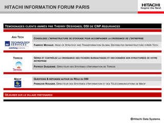 HITACHI INFORMATION FORUM PARIS



TÉMOIGNAGES    CLIENTS ANIMÉS PAR       THIERRY DESVIGNES, DSI DE CNP ASSURANCES


    AXA TECH         CONSOLIDEZ L'INFRASTRUCTURE   DE STOCKAGE POUR ACCOMPAGNER LA CROISSANCE DE L'ENTREPRISE


                     FABRICE MICHAUD, HEAD OF STRATEGY AND TRANSFORMATION GLOBAL DISTRIBUTED INFRASTRUCTURE D’AXA TECH




     TEREOS          GÉREZ ET CONTRÔLEZ   LA CROISSANCE DES FICHIERS BUREAUTIQUES ET DES DONNÉES NON STRUCTURÉES DE VOTRE
                     ENTREPRISE

                     PATRICK DUQUESNE, DIRECTEUR   DES   SYSTÈMES D'INFORMATION DE TEREOS



      MACIF          QUESTIONS & RÉPONSES AUTOUR   DU    RÔLE DU DSI
                     FRANÇOIS ROUGIER, DIRECTEUR   DES   SYSTÈMES D'INFORMATION ET DES TÉLÉCOMMUNICATIONS   DE   MACIF



DÉJEUNER SUR LE VILLAGE   PARTENAIRES
 