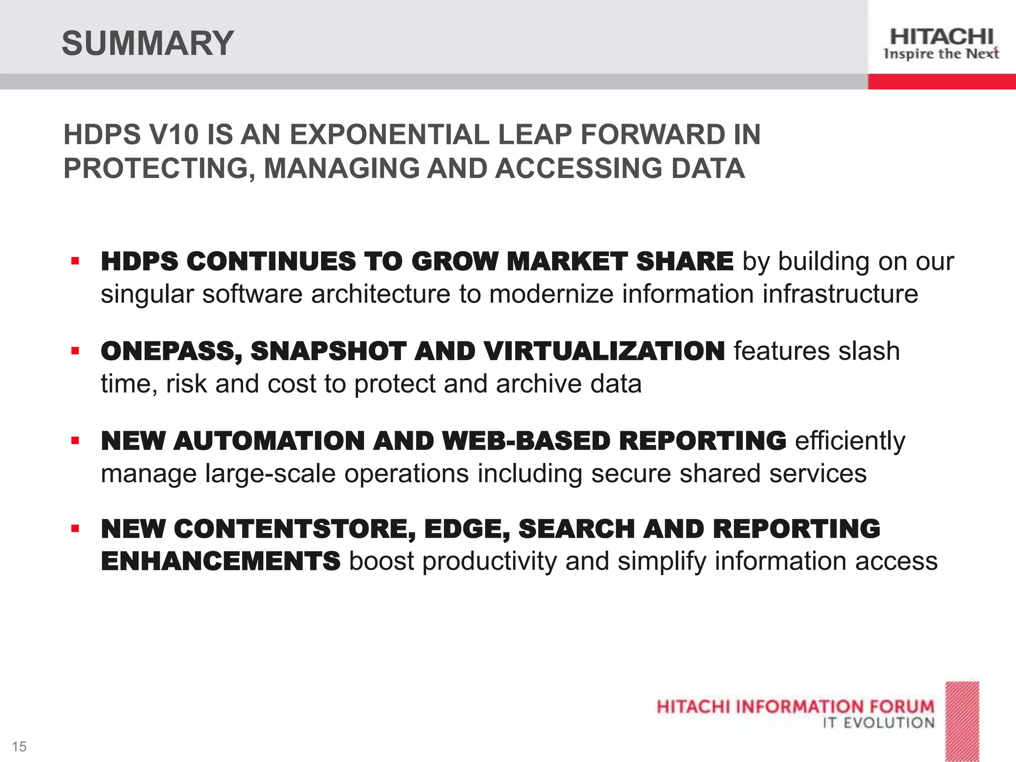 SUMMARY
HDPS V10 IS AN EXPONENTIAL LEAP FORWARD IN
PROTECTING, MANAGING AND ACCESSING DATA
 HDPS CONTINUES TO GROW MARKET SHARE by building on our

singular software architecture to modernize information infrastructure
 ONEPASS, SNAPSHOT AND VIRTUALIZATION features slash

time, risk and cost to protect and archive data
 NEW AUTOMATION AND WEB-BASED REPORTING efficiently

manage large-scale operations including secure shared services
 NEW CONTENTSTORE, EDGE, SEARCH AND REPORTING
ENHANCEMENTS boost productivity and simplify information access

 