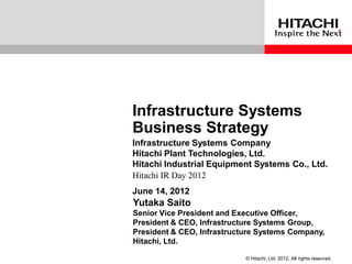 Infrastructure Systems
Business Strategy
Infrastructure Systems Company
Hitachi Plant Technologies, Ltd.
Hitachi Industrial Equipment Systems Co., Ltd.
Hitachi IR Day 2012
June 14, 2012
Yutaka Saito
Senior Vice President and Executive Officer,
President & CEO, Infrastructure Systems Group,
President & CEO, Infrastructure Systems Company,
Hitachi, Ltd.

                            © Hitachi, Ltd. 2012. All rights reserved.
 