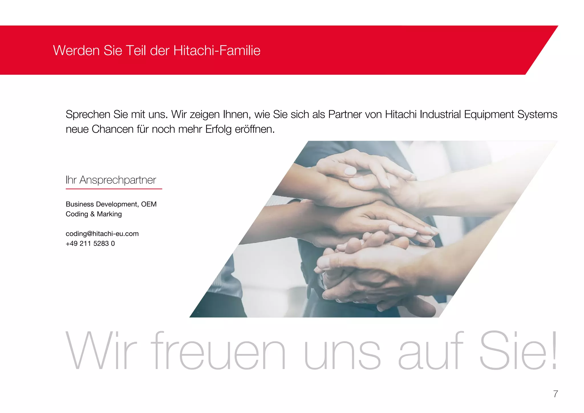 Werden Sie Teil der Hitachi-Familie
Sprechen Sie mit uns. Wir zeigen Ihnen, wie Sie sich als Partner von Hitachi Industrial Equipment Systems
neue Chancen für noch mehr Erfolg eröffnen.
Ihr Ansprechpartner
Business Development, OEM
Coding & Marking
coding@hitachi-eu.com
+49 211 5283 0
Wir freuen uns auf Sie!
7
 