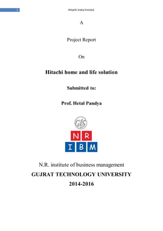 1 Hitachi India limited. 
A 
Project Report 
On 
Hitachi home and life solution 
Submitted to: 
Prof. Hetal Pandya 
N.R. institute of business management 
GUJRAT TECHNOLOGY UNIVERSITY 
2014-2016 
 
