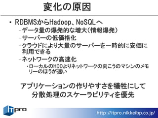 変化の原因
• RDBMSからHadoop、NoSQLへ
 –データ量の爆発的な増大（情報爆発）
 –サーバーの低価格化
 –クラウドにより大量のサーバーを一時的に安価に
  利用できる
 –ネットワークの高速化
   •ローカルのHDDよりネットワークの向こうのマシンのメモ
    リーのほうが速い

  アプリケーションの作りやすさを犠牲にして
    分散処理のスケーラビリティを優先
 