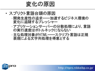 変化の原因
• スプリクト言語台頭の原因
 –開発生産性の追求――加速するビジネス環境の
  変化に追随するプレッシャー
 –アプリケーションサーバーの分散処理により、言語
  の実行速度はボトルネックにならない
 –主な処理対象がHTML――スクリプト言語は正規
  表現による文字列処理を得意とする
 