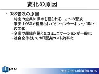 変化の原因
• OSS普及の原因
 –特定の企業に標準を握られることへの警戒
 –事実上OSSで構築されてきたインターネット／UNIX
  の文化
 –企業や組織を超えたコミュニケーションが一般化
 –社会全体としてのIT開発コスト効率化
 