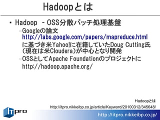 Hadoopとは
• Hadoop　- OSS分散バッチ処理基盤
 –Googleの論文
  http://labs.google.com/papers/mapreduce.html
  に基づき米Yahoo!に在籍していたDoug Cutting氏
  （現在は米Cloudera）が中心となり開発
 –OSSとしてApache Foundationのプロジェクトに
  http://hadoop.apache.org/




                                                            Hadoopとは
            http://itpro.nikkeibp.co.jp/article/Keyword/20100312/345648/
 
