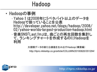 Hadoop
• Hadoopの事例
 –Yahoo！は2008年に5ペタバイト以上のデータを
  Hadoopで扱っていることを公表
  http://developer.yahoo.net/blogs/hadoop/2008/
  02/yahoo-worlds-largest-production-hadoop.html
 –音楽SNS「Last.fm」は、曲ごとの再生回数を集計し
  て、ランキングチャートを作成するのにHadoopを
  利用
          大規模データの新たな価値を生み出すHadoop（構築編）
           http://itpro.nikkeibp.co.jp/article/COLUMN/20100820/351294/
 